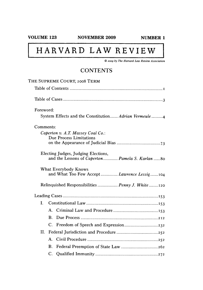 handle is hein.journals/hlr123 and id is 1 raw text is: VOLUME 123                 NOVEMBER 2009                      NUMBER 1HARVARD LAW REVIEW0 2009 by The Harvard Law Review AssociationCONTENTSTHE SUPREME COURT, 2008 TERMTable of Contents ...................................................................................1T ab le  of  C ases ....................................................................................... 3Foreword:System Effects and the Constitution....... Adrian Vermeule ..........4Comments:Caperton v. A.T Massey Coal Co.:Due Process Limitationson the Appearance of Judicial Bias ....................................73Electing Judges, Judging Elections,and the Lessons of Caperton............. Pamela S. Karlan ......8oWhat Everybody Knowsand What Too Few Accept ............... Lawrence Lessig.......104Relinquished Responsibilities .................. Penny J. White ........120Leading Cases .....................................................................................153I. Constitutional Law ................................................................153A. Criminal Law and Procedure ........................................153B. Due Process .....................................................................212C. Freedom of Speech and Expression..............................232II. Federal Jurisdiction and Procedure .....................................252A. Civil Procedure ...............................................................252B. Federal Preemption of State Law .................................262C. Qualified Immunity ........................................................272
