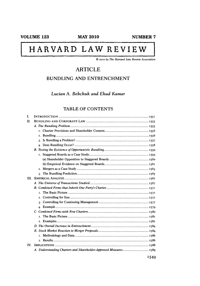 handle is hein.journals/hlr123 and id is 1563 raw text is: VOLUME 123                                MAY 2010                                NUMBER 7
HARVARD LAW REVIEW
© 2010 by The Harvard Law Review Association
ARTICLE
BUNDLING AND ENTRENCHMENT
Lucian A. Bebchuk and Ehud Kamar
TABLE OF CONTENTS
.    IN T R O D U CT IO N  ..............................................................................................................1551
H .  BUNDLING     AND   CORPORATE     LAW   .............................................................................1555
A.  The  Bundling  Problem .............................................................................. . . ...1555
r. Charter Provisions and Shareholder Consent............................................1556
2.  B undling................................. . .. .......... ... ..... ........ ... .. ......1556
3. Is Bundling a Problem?................          ........  ..................1557
4.  D oes  B undling  O ccur?  ........................................................................................1558
B. Testing the Existence of Opportunistic Bundling.......................................................1559
1. Staggered Boards as a Case Study...............................................................1559
(a) Shareholder Opposition to Staggered Boards ..............      ..  .........156o
(b) Empirical Evidence on Staggered Boards.......       ...  ................1561
2. Mergers as a Case Study ........................................................................................1563
3. The Bundling Prediction..........        ..................        .......... .1565
III.  EMPIRICAL ANALYSIS ........................................................................................ ...1567
A. The Universe of Transactions Studied ...................................... .......1567
B. Combined Firms that Inherit One Party's Charter...................................................1571
1.  The  Basic  Picture  ....................................................................... .. .... ... 1571
2.  Controlling  for  Size...................................................................... ..... ....1572
3. Controlling for Continuing Management ...............................................1577
4. Example..................................................................................................................1579
C. Combined Firms with New Charters...........................................................1580
r. The Basic Picture ......................................   ...  ............1581
2. Examples............................................................................1582
D. The Overall Increase in Entrenchment.........................................................1584
E. Stock Market Reaction to Merger Proposals....................        ..........1584
1.  M ethodology  and  D ata...................................................................................... 1586
2.  R esults .............................................................................. ....................................1586
IV. IMPLICATIONS ................................................................................................................... 1588
A. Understanding Charters and Shareholder-Approved Measures.......................... 1589
1549


