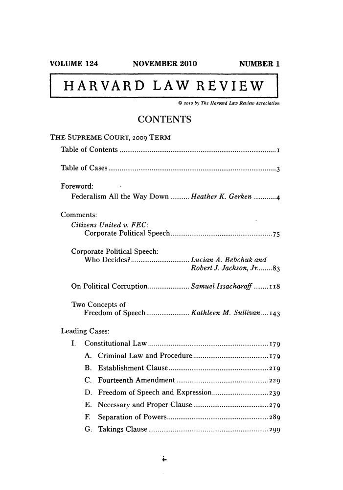 handle is hein.journals/hlr124 and id is 1 raw text is: HARVARD LAW REVIEW© 2010 by The Harvard Law Review AssociationCONTENTSTHE SUPREME COURT, 2009 TERMTable of Contents...................................................................................1T able  of  C ases........................................................................................3Foreword:Federalism All the Way Down .......... Heather K. Gerken ............4Comments:Citizens United v. FEC:Corporate   Political Speech.....................................................75Corporate Political Speech:Who Decides? ............................... Lucian A. Bebchuk andRobert J. Jackson, Jr........83On Political Corruption...................... Samuel Issacharoff ........118Two Concepts ofFreedom of Speech....................... Kathleen M. Sullivan.... 143Leading Cases:I. Constitutional Law ................................................................179A. Criminal Law and Procedure ........................................179B. Establishment Clause.....................................................219C. Fourteenth Amendment .................................................229D. Freedom of Speech and Expression..............................239E. Necessary and Proper Clause ........................................279F.  Separation   of  Pow ers......................................................289G. Takings Clause ................................................................299VOLUME 124NOVEMBER 2010NUMBER 1