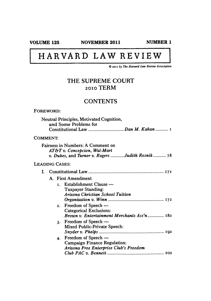 handle is hein.journals/hlr125 and id is 1 raw text is: HARVARD LAW REVIEWC 2oss by The Harvard Law Review AssociationTHE SUPREME COURT2010 TERMCONTENTSFOREWORD:Neutral Principles, Motivated Cognition,and Some Problems forConstitutional Law ...............................Dan M. Kahan ........... iCOMMENT.Fairness in Numbers: A Comment onAT&T v. Concepcion, Wal-Martv. Dukes, and Turner v. Rogers ............Judith Resnik ..... 78LEADING CASES:I. Constitutional Law ................................................................. 172A. First Amendmenti. Establishment Clause -Taxpayer Standing:Arizona Christian School TuitionOrganization v. Winn ................................................ 1722. Freedom of Speech -Categorical Exclusions:Brown v. Entertainment Merchants Ass'n.............. 1823. Freedom of Speech -Mixed Public-Private Speech:Snyder  v. Phelps  ........................................................ 1924. Freedom of Speech -Campaign Finance Regulation:Arizona Free Enterprise Club's FreedomClub PAC v. Bennett ................................................. 202VOLUME 125NOVEMBER 2011NUMBER 1