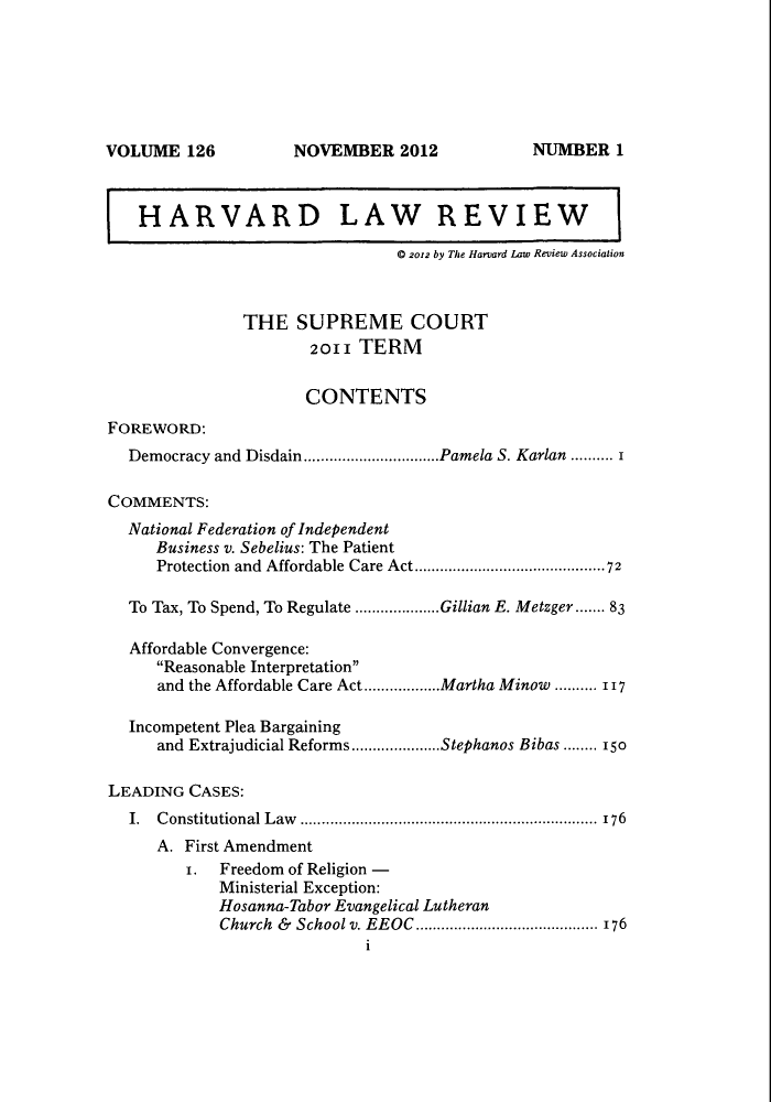 handle is hein.journals/hlr126 and id is 1 raw text is: NOVEMBER 2012HARVARD LAW REVIEW0 2012 by The Harvard Law Review AssociationTHE SUPREME COURT2011 TERMCONTENTSFOREWORD:Democracy and Disdain................................Pamela S. Karlan .......... 1COMMENTS:National Federation of IndependentBusiness v. Sebelius: The PatientProtection and Affordable Care Act.............................................72To Tax, To Spend, To Regulate ....................Gillian E. Metzger....... 83Affordable Convergence:Reasonable Interpretationand the Affordable Care Act..................Martha Minow ..... 117Incompetent Plea Bargainingand Extrajudicial Reforms.....................Stephanos Bibas ........ 150LEADING CASES:I. Constitutional Law ...................................................................... 176A. First Amendment1. Freedom of Religion -Ministerial Exception:Hosanna-Tabor Evangelical LutheranChurch  &  School v. EEOC  ........................................... 176NUMBER 1VOLUME 126