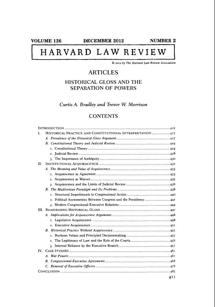 handle is hein.journals/hlr126 and id is 421 raw text is: VOLUME 126                                DECEMBER 2012                                        NUMBER 2HARVARD LAW REVIEW0 2012 by The Harvard Law Review AssociationARTICLESHISTORICAL GLOSS AND THESEPARATION OF POWERSCurtis A. Bradley and Trevor W MorrisonCONTENTSINTRODUCTION ............................................................................................................................412.     HISTORICAL PRACTICE AND CONSTITUTIONAL INTERPRETATION......................417A. Prevalence of the Historical Gloss Argument ...............................................................417B. Constitutional Theory and Judicial Review.................................................................4241. Constitutional Theory.................................................................................................4242. Judicial Review ............................................................................................................4283. The Importance of Ambiguity............................................................................430II.   INSTITUTIONAL ACQUIESCENCE ...........................................................................432A. The Meaning and Value of Acquiescence..................................................433i. Acquiescence as Agreement .......................................................................................4332. Acquiescence as Waiver..............................................................................................4353. Acquiescence and the Limits of Judicial Review ....................................................436B. The Madisonian Paradigm and Its Problems ..............................................................4381. Structural Impediments to Congressional Action ...................................................4402. Political Asymmetries Between Congress and the Presidency..............................4413. Modern Congressional-Executive Relations............................................................444III. REASSESSING HISTORICAL GLOSS .................................................................................447A. Implications for Acquiescence Arguments.................................................................448r. Legislative Acquiescence ............................................................................................4482. Executive Acquiescence..............................................................................................452B. Historical Practice Without Acquiescence ...................................................................455r. Burkean Values and Principled Decisionmaking....................................................4552. The Legitimacy of Law and the Role of the Courts ..............................................4563. Internal Reliance by the Executive Branch.............................................................457IV .  C A SE  ST U D IE S  .......................................................................................................................461A. War Powers ....................................................................................................................... 461B. Congressional-Executive Agreements............................................................................468C.  R em oval of  E xecutive   Officers........................................................................................476C O N C L U SIO N  ...................................................................................................................... ..... -485411