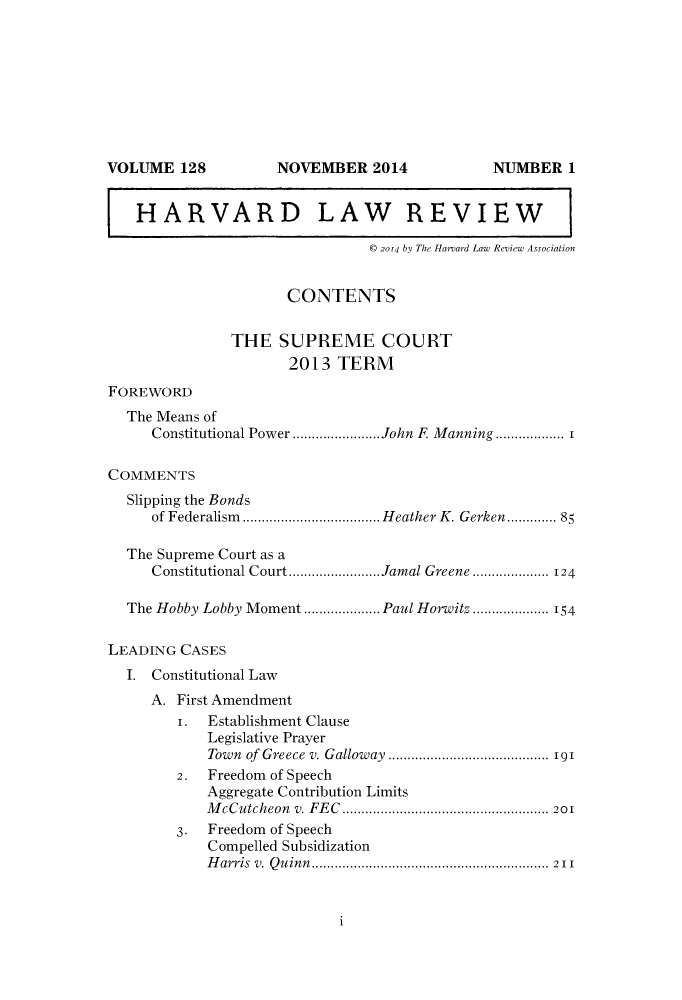 handle is hein.journals/hlr128 and id is 1 raw text is: VOLUME 128              NOVEMBER 2014                  NUMBER 1HARVARD LAW REVIEW© 2014 by The Harard Law Review AssociationCONTENTSTHE SUPREME COURT2013 TERMFOREWORDThe Means ofConstitutional Power ....................... John F. Manning .................. 1COMMENTSSlipping the Bondsof Federalism  .................................... H eat her K . Gerken............. 85The Supreme Court as aConstitutional Court........................Jamal Greene......... 124The Hobby Lobby Moment .................... Paul Horwitz ................. 154LEADING CASESI. Constitutional LawA. First Amendment1. Establishment ClauseLegislative PrayerTown of Greece v. Galloway .......................................... 1912. Freedom of SpeechAggregate Contribution LimitsM cCutcheon  v. FE C  ...................................................... 2013. Freedom of SpeechCompelled SubsidizationH arris  v.  Q u inn .............................................................. 211i