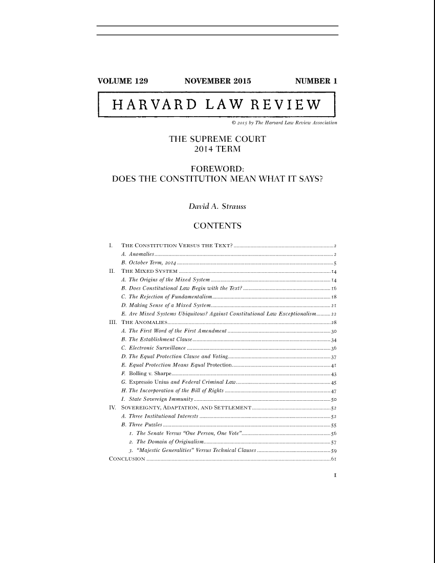 handle is hein.journals/hlr129 and id is 1 raw text is: VOLUME 129                           NOVEMBER 2015                                  NUMBER 1HARVARD LAW REVIEW© 2015 by The Harvard Law Review AssociationTHE SUPREME COURT2014 TERMFOREWORD:DOES THE CONSTITUTION MEAN WHAT IT SAYS?David A. StraussCONTENTSI. THE CONSTITUTION VERSUS THE TEXT? .......................................................................2A. Anomalies...............................................................................................................................2B. October Term, 2014 ...............................................................................................................5II. THE MIXED SYSTEM ............................................................................................................14A. The Origins of the Mixed System.....................................................................................14B. Does Constitutional Law Begin with the Text? ..............................................................16C.  The  R ejection  of  Fundam entalism ................................................................................ 18D . M aking  Sense  of  a  M ixed  System ................................................................................  21E. Are Mixed Systems Ubiquitous? Against Constitutional Law Exceptionalism..........22III. THE ANOMALIES....................................................................................................................28A. The First Word of the First Amendment .........................................................................30B. The Establishment Clause-------------------------------------------------------...........................................34C. Electronic Surveillance ......................................................................................................36D. The Equal Protection Clause and Voting-----------------------------------------................................37E. Equal Protection   M eans  Equal Protection......................................................................41F. Bolling v. Sharpe.................................................................................................................43G. Expressio  Unius and   Federal Crim  inal Law...................................................................45H. The Incorporation of the Bill of Rights ...........................................................................47I. State Sovereign Immunity .............................................................................................50IV. SOVEREIGNTY, ADAPTATION, AND SETTLEMENT-----------------------.................................52A. Three  Institutional Interests ---------------------------------------------------.........................................52B. Three Puzzles.......................................................................................................................55i. The Senate Versus One Person, One Vote---------------------------................................562. The Domain of Originalism---------------------------------------------------.......................................573. Majestic Generalities Versus Technical Clauses ................................................59CONCLUSION ...................................................................................................................................61I