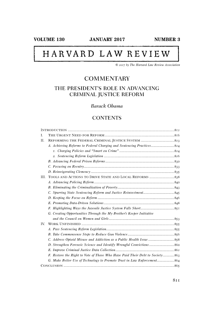 handle is hein.journals/hlr130 and id is 825 raw text is: VOLUME 130                               JANUARY 2017                                    NUMBER 3HARVARD LAW REVIEW© 2017 by The Harvard Law Review AssociationCOMMENTARYTHE PRESIDENT'S ROLE IN ADVANCINGCRIMINAL JUSTICE REFORMBarack ObamaCONTENTSIN T R O D U C T IO N  ............................................................................................................................812I. THE URGENT NEED FOR REFORM.................................................................................816II. REFORMING THE FEDERAL CRIMINAL JUSTICE SYSTEM .......................................823A. Achieving Reforms to Federal Charging and Sentencing Practices...........................824i. Charging Policies and Smart on Crime ................................................................8242.  Sentencing  R eform  Legislation  ..................................................................................826B. Advancing Federal Prison Reforms ................................................................................830C. Focusing on Reentry.........................................................................................................833D. Reinvigorating Clemency .................................................................................................835III. TOOLS AND ACTIONS TO DRIVE STATE AND LOCAL REFORMS .............................838A. Advancing Policing Reform.............................................................................................840B. Eliminating the Criminalization of Poverty..................................................................843C. Spurring State Sentencing Reform and Justice Reinvestment....................................845D. Keeping the Focus on Reform .........................................................................................846E. Promoting Data-Driven Solutions..................................................................................848F. Highlighting Ways the Juvenile Justice System Falls Short.......................................851G. Creating Opportunities Through the My Brother's Keeper Initiativeand the Council on Women and Girls............................................................................853IV. WORK UNFINISHED ............................................................................................................855A. Pass Sentencing Reform Legislation...............................................................................855B. Take Commonsense Steps to Reduce Gun Violence......................................................856C. Address Opioid Misuse and Addiction as a Public Health Issue ..............................858D. Strengthen Forensic Science and Identify Wrongful Convictions.............................86oE. Improve Criminal Justice Data Collection....................................................................862F. Restore the Right to Vote of Those Who Have Paid Their Debt to Society.............863G. Make Better Use of Technology to Promote Trust in Law Enforcement....................864C O N C L USIO N  .................................................................................................................................86811