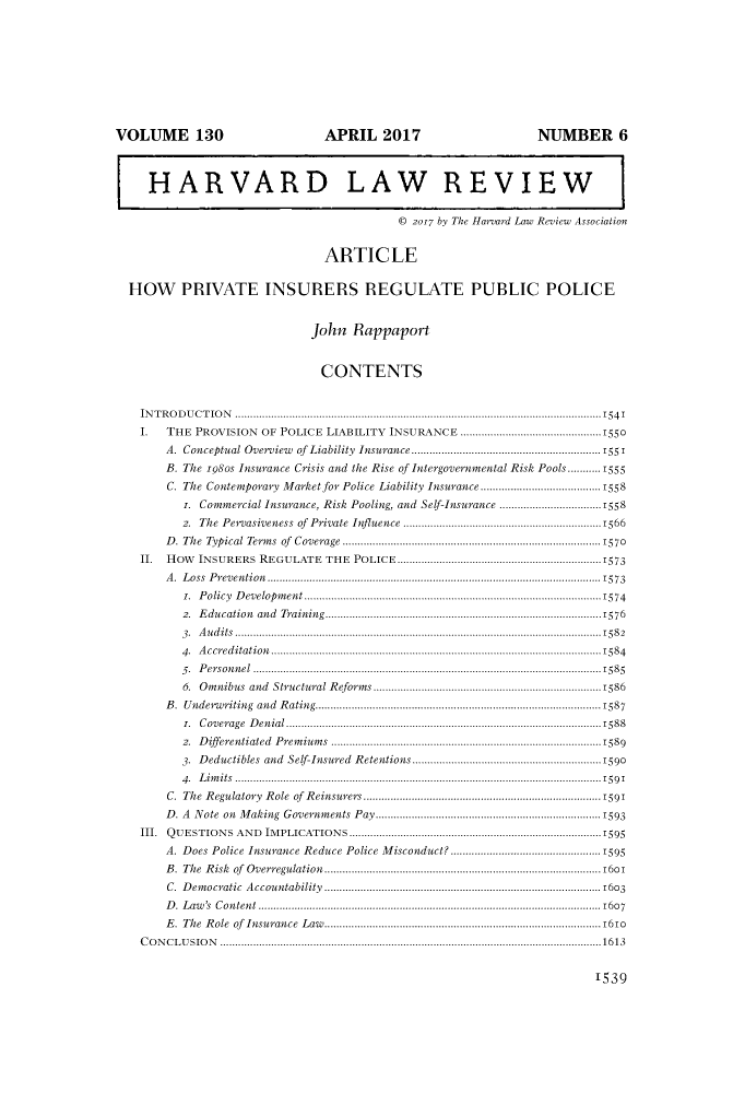 handle is hein.journals/hlr130 and id is 1565 raw text is: VOLUME 130                                         APRIL 2017                                          NUMBER 6HARVARD LAW REVIEW© 2017 by The Harvard Law Review AssociationARTICLEHOW PRIVATE INSURERS REGULATE PUBLIC POLICEJohn RappaportCONTENTSIN T R O D U C T IO N  ..........................................................................................................................154 1I. THE PROVISION OF POLICE LIABILITY INSURANCE ...............................................1550A. Conceptual Overview          of Liability Insurance...........................................................1551B. The 1980s Insurance Crisis and the Rise of Intergovernmental Risk Pools...........1555C. The Contemporary Market for Police Liability Insurance........................................1558i. Commercial Insurance, Risk Pooling, and Self-Insurance ..................................15582. The Pervasiveness of Private Influence ..................................................................1566D. The Typical Terms of Coverage ......................................................................................1570II. HOW INSURERS REGULATE THE POLICE....................................................................1573A. Loss Prevention...............................................................................................................1573i. Policy Development ...................................................................................................15742. Education and Training............................................................................................15763 .  A u d its  ..........................................................................................................................158 24.  A ccred  itation  ..............................................................................................................15845.  P erson  n el  ....................................................................................................................15856. Omnibus and Structural Reforms ............................................................................1586B. Underwriting and Rating...............................................................................................1587i. Coverage Denial .........................................................................................................15882.  D ifferentiated    Prem  ium  s  .......................................................................................15893. Deductibles and Self-Insured Retentions...............................................................15904 .  L im its  ..........................................................................................................................15 9 1C. The Regulatory Role of Reinsurers............................................................................1591D. A Note on Making Governments Pay...........................................................................1593III. QUESTIONS AND IMPLICATIONS....................................................................................1595A. Does Police Insurance Reduce Police Misconduct? ..................................................1595B .  The  R isk  of  Overregulation....................................................................................... 16oC. Democratic Accountability ............................................................................................1603D. Law's Content ..................................................................................................................1607E .  The  R ole  of  Insurance   Law   ........................................................................................ 161oC O N C L U SIO  N  ...............................................................................................................................16131539
