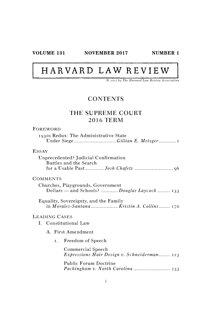 handle is hein.journals/hlr131 and id is 1 raw text is: NOVEMBER 2017HARVARD LAW REVIEW© 2017 by The Harvard Law Review AssociationCONTENTSTHE SUPREME COURT2016 TERMFOREWORD1930s Redux: The Administrative StateUnder Siege ..............................Gillian E. Metzger............ 1ESSAYUnprecedented? Judicial ConfirmationBattles and the Searchfor a Usable Past ............. Josh Chafetz ........................... 96COMMENTSChurches, Playgrounds, GovernmentDollars - and Schools? ............ Douglas Laycock ......... 133Equality, Sovereignty, and the Familyin Morales-Santana ................... Kristin A. Collins........ 170LEADING CASESI. Constitutional LawA. First Amendment1. Freedom of SpeechCommercial SpeechExpressions Hair Design v. Schneiderman........ 223Public Forum DoctrinePackingham v. North Carolina .......................... 233iVOLUME 131NUMBER 1