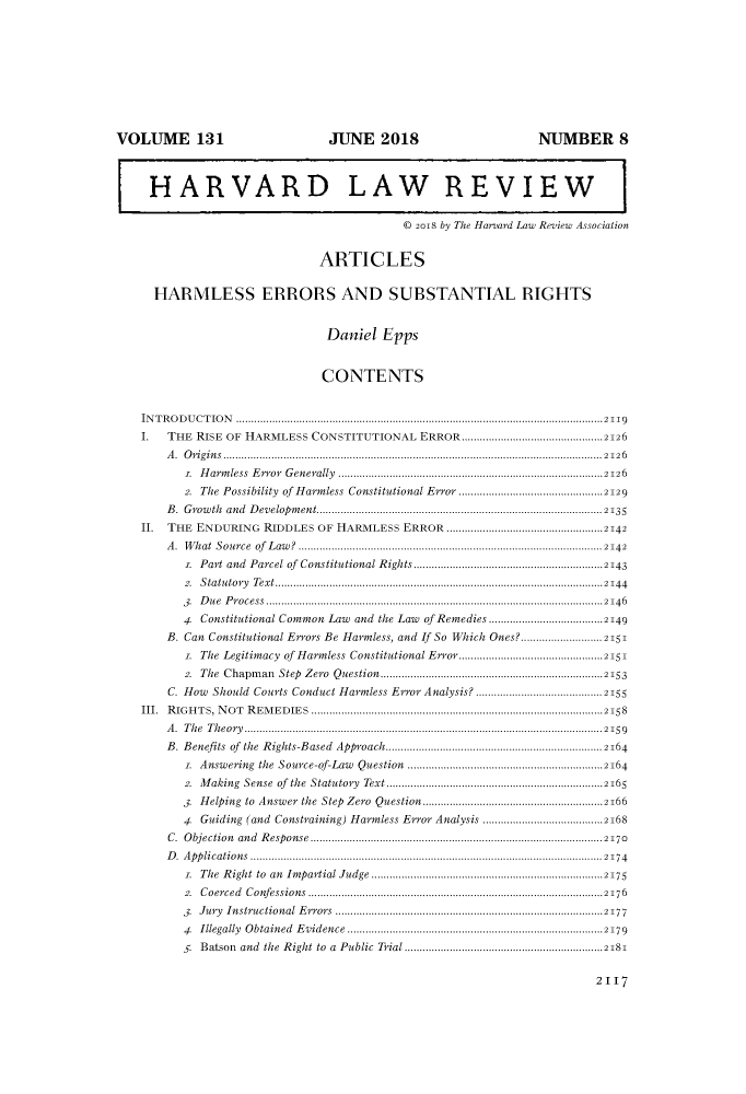 handle is hein.journals/hlr131 and id is 2153 raw text is: VOLUME 131                                          JUNE 2018                                          NUMBER 8
HARVARD LAW REVIEW
© 2018 by The Harvard Law Review Association
ARTICLES
HARMLESS ERRORS AND SUBSTANTIAL RIGHTS
Daniel Epps
CONTENTS
IN T R O D U C T IO N  ..........................................................................................................................2119
I THE RISE OF HARMLESS CONSTITUTIONAL ERROR ...............................................2126
A. Origins ..............................................................................................................................2126
. Harmless Error Generally ........................................................................................2126
2. The Possibility of Harmless Constitutional Error ................................................2129
B. Growth and Development...............................................................................................2135
II. THE ENDURING RIDDLES OF HARMLESS ERROR ....................................................2142
A .  W hat  Source    of  L aw ?  ..................................................................................................... 2142
. Part and Parcel of Constitutional Rights...............................................................2143
2.  S tatu tory  Text.............................................................................................................2144
3. Due Process................................................................................................................2146
4. Constitutional Common Law and the Law of Remedies ......................................2149
B. Can Constitutional Errors Be Harmless, and If So Which Ones?...........................2151
z. The Legitimacy of Harmless Constitutional Error................................................2151
2. The Chapman Step Zero Question..........................................................................2153
C. How Should Courts Conduct Harmless Error Analysis? ..........................................2155
III. RIGHTS, NOT REMEDIES .................................................................................................2158
A. The Theory.......................................................................................................................2159
B. Benefits of the Rights-Based Approach........................................................................2164
. Answering the Source-of-Law Question .................................................................2164
2. Making Sense of the Statutory Text ........................................................................2165
3. Helping to Answer the Step Zero Question............................................................2166
4 Guiding (and Constraining) Harmless Error Analysis ........................................2168
C.  O bjection   and   R esponse   .................................................................................................2170
D .  A pp lications  .....................................................................................................................2174
. The Right to an Impartial Judge .............................................................................2175
2.  C oerced   C onfessions..................................................................................................2176
3. Jury Instructional Errors .........................................................................................2177
4   Illegally  O btained   E  vidence   .....................................................................................2179
. Batson and the Right to a Public Trial..................................................................2181

2II7


