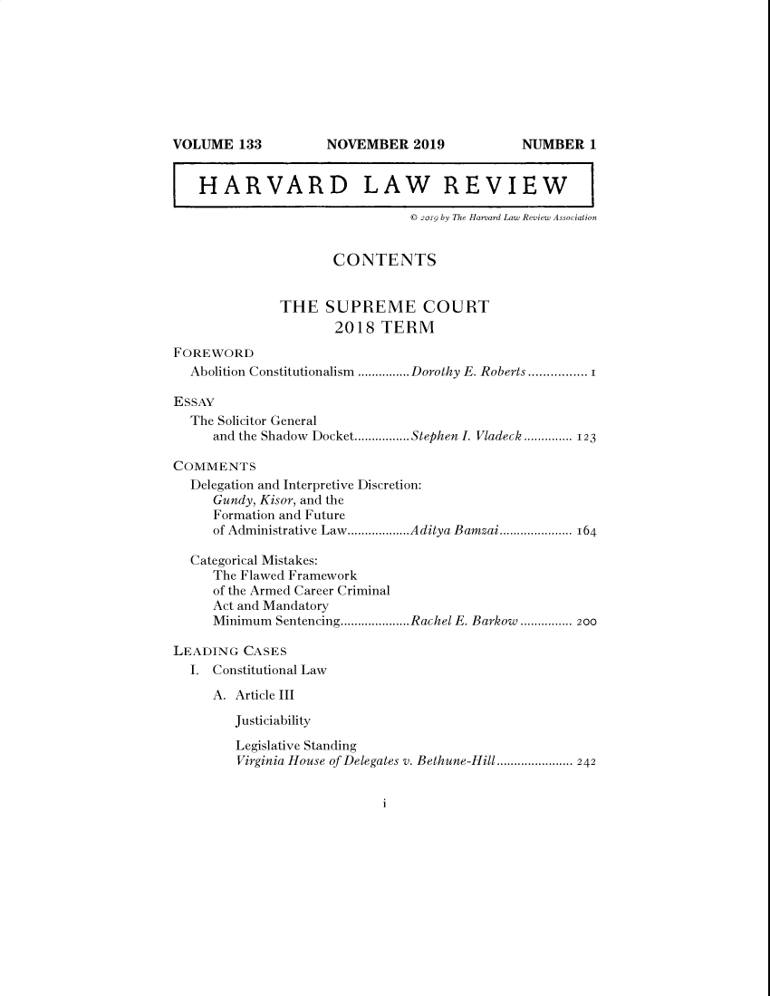 handle is hein.journals/hlr133 and id is 1 raw text is: I HARVARD LAW REVIEW I© 2019 by The Harvard Law Review AssociationCONTENTSTHE SUPREME COURT2018 TERMFOREWORDAbolition Constitutionalism  ...............Dorothy E. Roberts ................ 1ESSAYThe Solicitor Generaland the Shadow  Docket................Stephen I. Vladeck .............. 123COMMENTSDelegation and Interpretive Discretion:Gundy, Kisor, and theFormation and Futureof Administrative Law..................Aditya Bamzai............... 164Categorical Mistakes:The Flawed Frameworkof the Armed Career CriminalAct and MandatoryMinimum  Sentencing....................Rachel E. Barkow  ............... 2ooLEADING CASESI. Constitutional LawA. Article IIIJusticiabilityLegislative StandingVirginia House of Delegates v. Bethune-Hill ...................... 242VOLUME 133NOVEMBER 2019NUMBER 1i