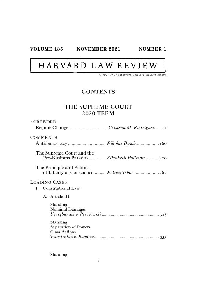 handle is hein.journals/hlr135 and id is 1 raw text is: NOVEMBER 2021HARVARD LAW REVIEW© 2021 by The Harvard Law Review AssociationCONTENTSTHE SUPREME COURT2020 TERMFOREWORDRegime Change ................................Cristina M . Rodriguez .......1COMMENTSAntidemocracy ............................... Nikolas Bowie..................16oThe Supreme Court and thePro-Business Paradox.............. Elizabeth Pollman ........... 220The Principle and Politicsof Liberty of Conscience.......... Nelson Tebbe ....................267LEADING CASESI. Constitutional LawA. Article IIIStandingNominal DamagesUzuegbunam v. Preczewski .---------------------------....................... 323StandingSeparation of PowersClass ActionsTrans Union v. Ramirez-------------------------............................. 333StandingiVOLUME 135NUMBER 1
