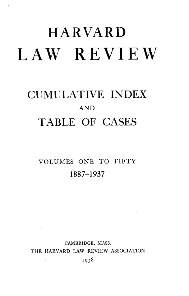 handle is hein.journals/hlr1500 and id is 1 raw text is: HARVARDLAWREVIEWCUMULATIVE INDEX         AND  TABLE  OF  CASES  VOLUMES ONE TO FIFTY1887-1937      CAMBRIDGE, MASS.THE HARVARD LAW REVIEW ASSOCIATION1938