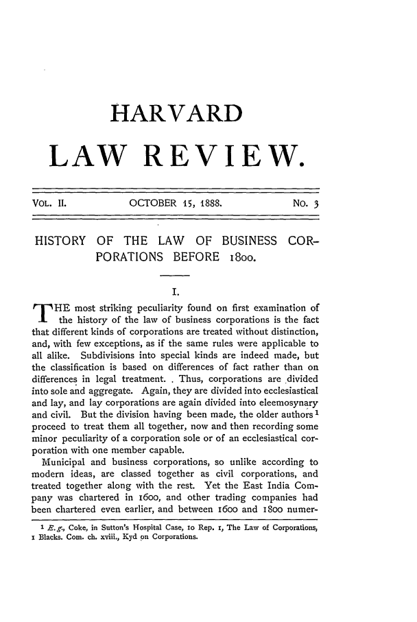 handle is hein.journals/hlr2 and id is 123 raw text is: HARVARDLAW REVIEW.VOL. II.            OCTOBER 15, 1888.                 NO. 3HISTORY      OF   THE    LAW     OF   BUSINESS      COR-PORATIONS BEFORE i8oo.I.T HE most striking peculiarity found on first examination ofthe history of the law of business corporations is the factthat different kinds of corporations are treated without distinction,and, with few exceptions, as if the same rules were applicable toall alike. Subdivisions into special kinds are indeed made, butthe classification is based on differences of fact rather than ondifferences in legal treatment. . Thus, corporations are dividedinto sole and aggregate. Again, they are divided into ecclesiasticaland lay, and lay corporations are again divided into eleemosynaryand civil. But the division having been made, the older authors 'proceed to treat them all together, now and then recording someminor peculiarity of a corporation sole or of an ecclesiastical cor-poration with one member capable.Municipal and business corporations, so unlike according tomodern ideas, are classed together as civil corporations, andtreated together along with the rest. Yet the East India Com-pany was chartered in i6oo, and other trading companies hadbeen chartered even earlier, and between i6oo and i8oo numer-1 E.g., Coke, in Sutton's Hospital Case, io Rep. r, The Law of Corporations,x Blacks. Corn. ch. xviii., Kyd on Corporations.
