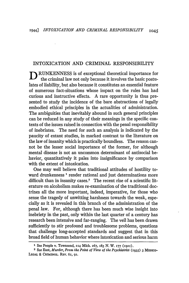 handle is hein.journals/hlr57 and id is 1085 raw text is: 1944] INTOXICATION AND CRIMINAL RESPONSIBILITY  1045

INTOXICATION AND CRIMINAL RESPONSIBILITY
D RUNKENNESS is of exceptional theoretical importance for
the criminal law not only because it involves the basic postu-
lates of liability, but also because it constitutes an essential feature
of numerous fact-situations whose impact on the rules has had
curious and instructive effects. A rare opportunity is thus pre-
sented to study the incidence of the bare abstractions of legally
embodied ethical principles in the actualities of administration.
The ambiguities that inevitably abound in such general principles
can be reduced in any study of their meanings in the specific con-
texts of the issues raised in connection with the penal responsibility
of inebriates. The need for such an analysis is indicated by the
paucity of extant studies, in marked contrast to the literature on
the law of insanity which is practically boundless. The reason can-
not be the lesser social importance of the former, for although
mental disease is not an uncommon determinant of antisocial be-
havior, quantitatively it pales into insignificance by comparison
with the extent of intoxication.
One may well believe that traditional attitudes of hostility to-
ward drunkenness ' render rational and just determinations more
difficult than in insanity cases.2 The recent rise of a scientific lit-
erature on alcoholism makes re-examination of the traditional doc-
trines all the more important, indeed, imperative, for those who
sense the tragedy of unwitting harshness towards the weak, espe-
cially as it is revealed in this branch of the administration of the
penal law. For, although there has been much wise insight into
inebriety in the past, only within the last quarter of a century has
research been intensive and far-ranging. The veil has been drawn
sufficiently to stir profound and troublesome problems, questions
that challenge long-accepted standards and suggest that in this
broad field of human behavior where intoxication and serious harm
1 See People v. Townsend, 2i4 Mich. 267, 283 N. W. 177 (1921).
2 See East, Murder, From the Point of View of the Psychiatrist (1935) 3 MEDICO-
LEGAL & CRImiL. Rzv. 6i, 92.


