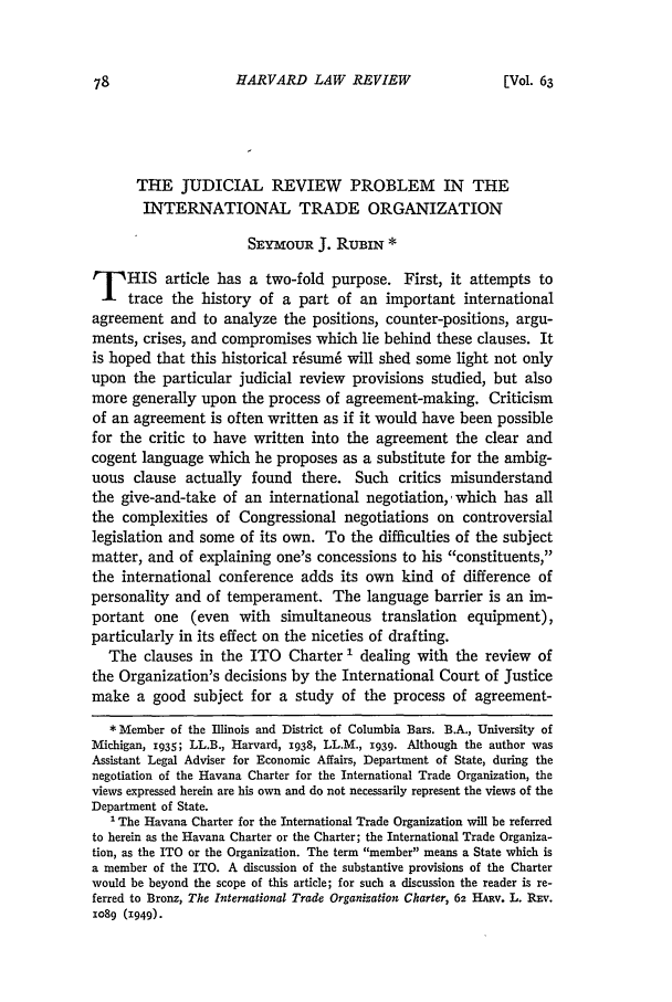handle is hein.journals/hlr63 and id is 118 raw text is: HARVARD LAW REVIEWTHE JUDICIAL REVIEW PROBLEM IN THEINTERNATIONAL TRADE ORGANIZATIONSEYmoUR J. RUBIN *p HIS article has a two-fold purpose. First, it attempts totrace the history of a part of an important internationalagreement and to analyze the positions, counter-positions, argu-ments, crises, and compromises which lie behind these clauses. Itis hoped that this historical r6sum6 will shed some light not onlyupon the particular judicial review provisions studied, but alsomore generally upon the process of agreement-making. Criticismof an agreement is often written as if it would have been possiblefor the critic to have written into the agreement the clear andcogent language which he proposes as a substitute for the ambig-uous clause actually found there. Such critics misunderstandthe give-and-take of an international negotiation,, which has allthe complexities of Congressional negotiations on controversiallegislation and some of its own. To the difficulties of the subjectmatter, and of explaining one's concessions to his constituents,the international conference adds its own kind of difference ofpersonality and of temperament. The language barrier is an im-portant one (even with simultaneous translation equipment),particularly in its effect on the niceties of drafting.The clauses in the ITO Charter I dealing with the review ofthe Organization's decisions by the International Court of Justicemake a good subject for a study of the process of agreement-* Member of the Illinois and District of Columbia Bars. B.A., University ofMichigan, 1935; LL.B., Harvard, 1938, LL.M., 1939. Although the author wasAssistant Legal Adviser for Economic Affairs, Department of State, during thenegotiation of the Havana Charter for the International Trade Organization, theviews expressed herein are his own and do not necessarily represent the views of theDepartment of State.The Havana Charter for the International Trade Organization will be referredto herein as the Havana Charter or the Charter; the International Trade Organiza-tion, as the ITO or the Organization. The term member means a State which isa member of the ITO. A discussion of the substantive provisions of the Charterwould be beyond the scope of this article; for such a discussion the reader is re-ferred to Bronz, The International Trade Organization Charter, 62 HARv. L. REv.xo89 (1949).[Vol. 63