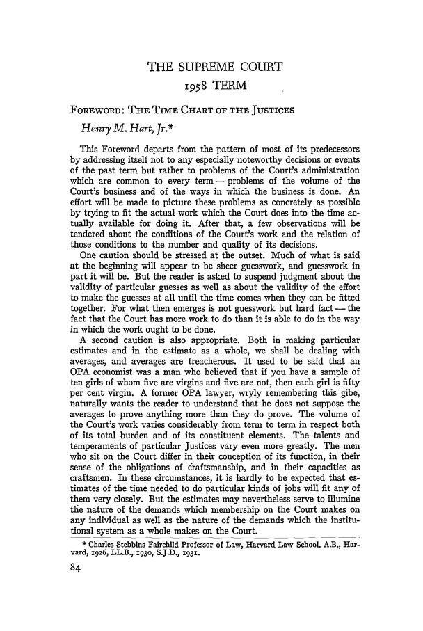 handle is hein.journals/hlr73 and id is 114 raw text is: THE SUPREME COURT
1958 TERM
FoREwoRD: THE TIME CHART OF THE JUSTICES
Henry M. Hart, Jr.*
This Foreword departs from the pattern of most of its predecessors
by addressing itself not to any especially noteworthy decisions or events
of the past term but rather to problems of the Court's administration
which are common to every term -problems of the volume of the
Court's business and of the ways in which the business is done. An
effort will be made to picture these problems as concretely as possible
by trying to fit the actual work which the Court does into the time ac-
tually available for doing it. After that, a few observations will be
tendered about the conditions of the Court's work and the relation of
those conditions to the number and quality of its decisions.
One caution should be stressed at the outset. Much of what is said
at the beginning will appear to be sheer guesswork, and guesswork in
part it will be. But the reader is asked to suspend judgment about the
validity of particular guesses as well as about the validity of the effort
to make the guesses at all until the time comes when they can be fitted
together. For what then emerges is not guesswork but hard fact - the
fact that the Court has more work to do than it is able to do in the way
in which the work ought to be done.
A second caution is also appropriate. Both in making particular
estimates and in the estimate as a whole, we shall be dealing with
averages, and averages are treacherous. It used to be said that an
OPA economist was a man who believed that if you have a sample of
ten girls of whom five are virgins and five are not, then each girl is fifty
per cent virgin. A former OPA lawyer, wryly remembering this gibe,
naturally wants the reader to understand that he does not suppose the
averages to prove anything more than they do prove. The volume of
the Court's work varies considerably from term to term in respect both
of its total burden and of its constituent elements. The talents and
temperaments of particular Justices vary even more greatly. The men
who sit on the Court differ in their conception of its function, in their
sense of the obligations of draftsmanship, and in their capacities as
craftsmen. In these circumstances, it is hardly to be expected that es-
timates of the time needed to do particular kinds of jobs will fit any of
them very closely. But the estimates may nevertheless serve to illumine
tie nature of the demands which membership on the Court makes on
any individual as well as the nature of the demands which the institu-
tional system as a whole makes on the Court.
* Charles Stebbins Fairchild Professor of Law, Harvard Law School. A.B., Har-
vard, 1926, LL.B., 1930, S.J.D., 1931.



