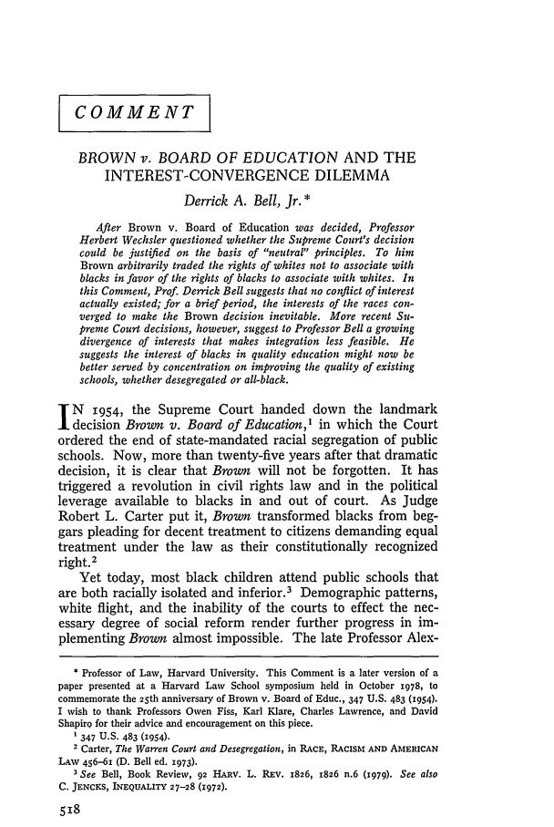 handle is hein.journals/hlr93 and id is 536 raw text is: COMMENT
BROWN v. BOARD OF EDUCATION AND THE
INTEREST-CONVERGENCE DILEMMA
Derrick A. Bell, Jr. *
After Brown v. Board of Education was decided, Professor
Herbert Wechsler questioned whether the Supreme Court's decision
could be justified on the basis of neutral principles. To him
Brown arbitrarily traded the rights of whites not to associate with
blacks in favor of the rights of blacks to associate with whites. In
this Comment, Prof. Derrick Bell suggests that no conflict of interest
actually existed; for a brief period, the interests of the races con-
verged to make the Brown decision inevitable. More recent Su-
preme Court decisions, however, suggest to Professor Bell a growing
divergence of interests that makes integration less feasible. He
suggests the interest of blacks in quality education might now be
better served by concentration on improving the quality of existing
schools, whether desegregated or all-black.
N     1954, the Supreme Court handed down the landmark
decision Brown v. Board of Education,' in which the Court
ordered the end of state-mandated racial segregation of public
schools. Now, more than twenty-five years after that dramatic
decision, it is clear that Brown will not be forgotten. It has
triggered a revolution in civil rights law and in the political
leverage available to blacks in and out of court. As Judge
Robert L. Carter put it, Brown transformed blacks from beg-
gars pleading for decent treatment to citizens demanding equal
treatment under the law as their constitutionally recognized
right. 2
Yet today, most black children attend public schools that
are both racially isolated and inferior.3 Demographic patterns,
white flight, and the inability of the courts to effect the nec-
essary degree of social reform render further progress in im-
plementing Brown almost impossible. The late Professor Alex-
* Professor of Law, Harvard University. This Comment is a later version of a
paper presented at a Harvard Law School symposium held in October 1978, to
commemorate the 25th anniversary of Brown v. Board of Educ., 347 U.S. 483 (1954).
I wish to thank Professors Owen Fiss, Karl Klare, Charles Lawrence, and David
Shapiro for their advice and encouragement on this piece.
1 347 U.S. 483 (1954).
2 Carter, The Warren Court and Desegregation, in RACE, RACISM AND AMERICAN
LAW 456-61 (D. Bell ed. 1973).
3 See Bell, Book Review, 92 HARV. L. REV. 1826, 1826 n.6 (1979). See also
C. JENCKS, INEQUALITY 27-28 (1972).


