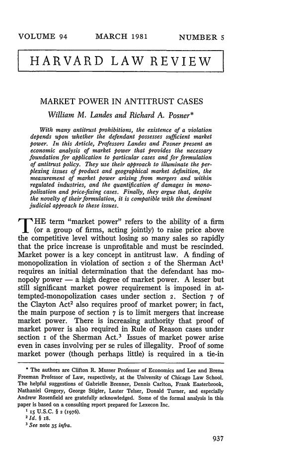 handle is hein.journals/hlr94 and id is 955 raw text is: MARCH 1981HARVARD LAW REVIEWMARKET POWER IN ANTITRUST CASESWilliam M. Landes and Richard A. Posner*With many antitrust prohibitions, the existence of a violationdepends upon whether the defendant possesses sufficient marketpower. In this Article, Professors Landes and Posner present aneconomic analysis of market power that provides the necessaryfoundation for application to particular cases and for formulationof antitrust policy. They use their approach to illuminate the per-plexing issues of product and geographical market definition, themeasurement of market power arising from mergers and withinregulated industries, and the quantification of damages in mono-polization and price-fixing cases. Finally, they argue that, despitethe novelty of their formulation, it is compatible with the dominantjudicial approach to these issues.T HE term market power refers to the ability of a firm(or a group of firms, acting jointly) to raise price abovethe competitive level without losing so many sales so rapidlythat the price increase is unprofitable and must be rescinded.Market power is a key concept in antitrust law. A finding ofmonopolization in violation of section 2 of the Sherman Act1requires an initial determination that the defendant has mo-nopoly power - a high degree of market power. A lesser butstill significant market power requirement is imposed in at-tempted-monopolization cases under section 2. Section 7 ofthe Clayton Act2 also requires proof of market power; in fact,the main purpose of section 7 is to limit mergers that increasemarket power. There is increasing authority that proof ofmarket power is also required in Rule of Reason cases undersection i of the Sherman Act.3 Issues of market power ariseeven in cases involving per se rules of illegality. Proof of somemarket power (though perhaps little) is required in a tie-in* The authors are Clifton R. Musser Professor of Economics and Lee and BrenaFreeman Professor of Law, respectively, at the University of Chicago Law School.The helpful suggestions of Gabrielle Brenner, Dennis Carlton, Frank Easterbrook,Nathaniel Gregory, George Stigler, Lester Telser, Donald Turner, and especiallyAndrew Rosenfield are gratefully acknowledged. Some of the formal analysis in thispaper is based on a consulting report prepared for Lexecon Inc.t 15 U.S.C. § 2 (1976).2 Id. § i8.3 See note 35 infra.VOLUME 94NUMBER 5