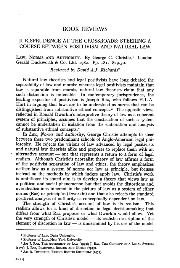 handle is hein.journals/hlr97 and id is 1232 raw text is: BOOK REVIEWS
JURISPRUDENCE AT THE CROSSROADS: STEERING A
COURSE BETWEEN POSITIVISM AND NATURAL LAW
LAw, NoRMs AND AUTHORITY. By George C. Christie.1 London:
Gerald Duckworth & Co. Ltd. 1982. Pp. i8. $29.50.
Reviewed by David A.J. Richards2
Natural law theorists and legal positivists have long debated the
separability of law and morals: whereas legal positivists maintain that
law is separable from morals, natural law theorists claim that any
such distinction is untenable. In contemporary jurisprudence, the
leading expositor of positivism is Joseph Raz, who follows H.L.A.
Hart in arguing that laws are to be understood as norms that can be
distinguished from substantive ethical concepts.3 The opposite view,
reflected in Ronald Dworkin's interpretive theory of law as a coherent
system of principles, assumes that the construction of such a system
cannot be undertaken in isolation from the elaboration and analysis
of substantive ethical concepts.4
In Law, Norms and Authority, George Christie attempts to steer
between these two predominant schools of Anglo-American legal phi-
losophy. He rejects the visions of law advanced by legal positivists
and natural law theorists alike and proposes to replace them with an
alternative account - one that represents a return to a form of legal
realism. Although Christie's neorealist theory of law affirms a form
of the positivist separation of law and ethics, the theory emphasizes
neither law as a system 6f norms nor law as principle, but focuses
instead on the methods by which judges apply law. Christie's work
is ambitious: its stated aim is to develop a theory that views law as
a political and social phenomenon but that avoids the distortions and
overidealizations inherent in the picture of law as a system of either
norms (Raz) or principles (Dworkin) and that also rejects the standard
positivist analysis of authority as conceptually dependent on law.
The strength of Christie's account of law is its realism. This
realism allows for a kind of discretion in legal decisionmaking that
differs from what Raz proposes or what Dworkin would allow. Yet
the very strength of Christie's model - its realistic description of the
element of discretion in law -  is undermined by his use of the model
1 Professor of Law, Duke University.
2 Professor of Law,,New York University.
-3 See J. RAz, THE AUTHORITY OF LAW (1979); J. RAE, THE CONCEPT OF A LEGAL SYSTEM
(1970); J. RAE, PRACTICAL REASON AND NoRMs (1975).
4 See R. DwolKIN, TAKING RIGHTS SERIOUSLY (I977).

1214



