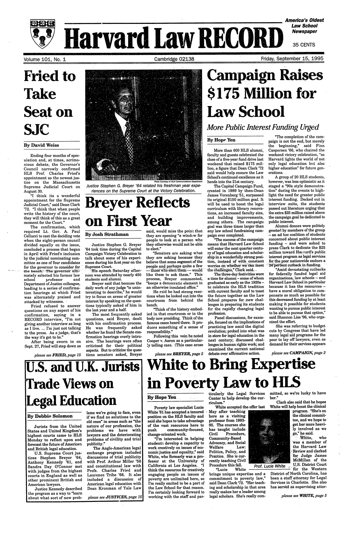 handle is hein.journals/hlrec101 and id is 1 raw text is: HvD                                                                  America's OldestLaw SchoolNewspaperHard Law RECORD 35 CENTSVolume 101, No. 1 CCambridge 02138                               Friday, September 15, 1995Fried toTakeSeat onSJcBy David WeissEnding four months of spec-ulation and, at times, acrimo-nious debate, the Governor'sCouncil narrowly confirmedHLS   Prof. Charles  Fried'sappointment as the newest jus-tice  on  the  MassachusettsSupreme Judicial Court onAugust 30.I think its a wonderfulappointment for the SupremeJudicial Court, said Dean Clark'72. I think that when peoplewrite the history of the court,they will think of this as a greatmoment for the Court.The confirmation, whichrequired Lt. Gov. A. PaulCellucci to cast the deciding votewhen the eight-person councildivided equally on the issue,concluded a process that beganin April with Fried's inclusionby the judicial nominating com-mittee as one of four candidatesfor the governor to consider forthe bench:TeTgovernor ulti-mately selected his former lawschool     professor    andDepartment of Justice colleague,leading to a series of confirma-tion hearings at which Friedwas alternately praised andattacked by witnesses. ,Fried refused to answerquestions on any aspect of hisconfirmation,  saying  in  aRECORD interview, I'm notgiving another interview as longas I live. ... I'm just not talkingto the press. As a judge, that'sthe way it's got to be.After being sworn in onSept. 27, Fried will step down asplease see FRIED, page 15Photourvtesy ofnH   Com muton DptmenctJustice Stephen G. Breyer '64 related his freshman year expe-riences on the Supreme Court at the Victory Celebration.Breyer Reflectson First YearBy Josh StrathmanJustice Stephen G. Breyer'64 took time during the CapitalCampaign Victory Celebration totalk about some of his experi-ences during his fit-st year on theSupreme Court.'His-speech Saturday after-noon was attended by nearly 450students and alumni.Breyer said that because thedaily work of any judge is unin-teresting to describe, he wouldtry to focus on areas of greaterinterest by speaking on the ques-tions typically asked of him inthe last year and a half.The most frequently askedquestions, said Breyer, dealtwith his confirmation process.He   was   frequently  askedwhether he found the Senate con-firmation hearings overly intru-sive. The hearings were oftencriticized for their politicalaspects. But to criticize the ques-tions senators asked, Breyersaid, would miss the point thatthey are opening a window forpeople to look at a person whothey otherwise would not be ableto elect.Senators are asking whatthey are asking because theybelieve that some segment of thepeople and perhaps quite a fewSthose   'Ilect them - wouldlike them to ask them. Thisprocess, Breyer commented,keeps a democratic element inan otherwise insulated office.He said he had strong reac-tions when he looked out into thecourtroom from behind thebench.Think of the history embod-ied in that courtroom or in thebody now presiding. Think of thefamous cases heard there. It pro-duces something of a sense ofresponsibility.Following this vein he notedCooper v. Aaron as a particular-ly telling case. (This case aroseplease see BREYER, page 2By Debbie SolomonJurists from the UnitedStates and United Kingdom'shighest courts came to HLSMonday to reflect upon andforecast the future of Americanand British legal education.U.S. Supreme Court jus-tices Stephen Breyer '64,Anthony Kennedy '61, andSandra Day O'Connor metwith judges from the highestcourts in England as well asother prominent British andAmerican lawyers.Justice Kennedy describedthe program as a way to learnabout what sort of new prob-lems we're going to face, evenif we find no solutions to theold ones in areas such as thenature of our profession, theproblems   we   have   withlawyers and the deterioratingproblems of civility and trialpublicity.The Anglo-American legalexchange program includeddiscussions of trial publicitywith Prof. Arthur Miller '58and constitutional law withProfs. Charles Fried    andLaurence Tribe '66. It alsoincluded  a   discussion  ofAmerican legal education withDean Kronman of Yale Lawplease see JUSTICES, page 15Campaign Raises$175 Million forLaw SchoolMore Public Interest Funding UrgedBy HopE' YenMore than 600 HLS alumni,faculty and guests celebrated theclose of a five-year fund drive lastweekend that raised $175 mil-lion, a figure that Dean Clark '72said would help ensure the LawSchool's continued excellence as itheads into the 21st century.The Capital Campaign Fund,created in 1989 by then-DeanJames Vorenberg '51, surpassedits original $150 million goal. Itwill be used to boost the legalcurriculum with library renova-tions, an increased faculty size,and -building improvements,among others. The campaigngoal was three times larger thanany law school fundraising cam-paign ever completed.The success of the campaignmeans that Harvard Law Schoolwill enter the next quarter centu-ry of legal education and scholar-ship in a wonderfully strong posi-tion, instead of with constantworries on whetherwe c-neetthe c~all6nges, Clark said. -The three-day festivities werea time for alumni - some of whomgraduated as early as the 1920s -to celebrate the HLS traditionwith current faculty and to toastthe future together as the LawSchool prepares for new chal-lenges in preparing its studentsfor the rapidly changing legalprofession.Panel discussions, for exam-ple, focused on the implications ofpracticing law amid the digitalrevolution; probed into what wasin store for legal education in thenext century; discussed chal-lengesin human rights work; andexamined the current nationaldebate over affirmative action.White to Bring Exin Poverty, Law toYen     ticularly the Legal ServicesBy Hopeiri     Center to help develop the cur-Poverty law specialist LucieWhite '81 has accepted a tenuredposition on the HLS faculty andsaid she hopes to take advantageof the vast resources here topush      community-focused,change-oriented work.I'm interested in helpingstudentj develop a capacity towork creatively on issues of eco-nomic justice. and equality, saidWhite, who frmerly was a pro-ifessor at the University ofCalifornia at Los Angeles. Ithink the resources for creativelyengaging people on issues ofpoverty are unlimited here, soI'm really excited to be a part ofthe Law School for that reason.I'm certainly looking forward toworking with the staff and par-riculum.White accepted the offer lastMay after teachinghere as a visitingprofessor from 1993-95. The courses shehas taught includeCivil    Procedure,Community-BasedAdvocacy, and SocialWelfare       Law:Politics, Policy, andPractice. She is Cur-rently teaching CivilProcedure this fall.   Prof. LuLucie    Whitebrings unique expertise and acommitment to poverty law,said Dean Clark '72. Her teach-ing and scholarship in that areareally makes her a leader amonglegal scholars. She's really com-The completion of the cam-paign is not the end, but merelythe  beginning, _ said  FinnCaspersen '66, who chaired theweekend victory celebration, asHarvard lights the world of notonly legal education but alsohigher education for future gen-erations..A group of 20 HLS students,however, was less optimistic as itstaged a 90s style demonstra-tion during the events to high-light the need for greater publicinterest funding. Decked out ininterview suits, the studentspassed out literature urging thatthe extra $25 million raised abovethe campaign goal be dedicated topublic interest.Alumni donors were politelygreeted by members of the group- an ad hoc coalition of studentsconcerned about public interestfunding - and were asked topress Clark to dedicate the $25million toward Ha-,ard's publicinterest program as legal servicesfor thepoor nationwide endure a24perent cutback in funding.Amid devastating cutbacksfor federally funded legal aidorganizations, law schools - andHarvard Law School in particularbecause it has the resources -have a moral obligation to com-pensate as much as possible forthis decreased funding by at leastmaking it possible for studentswanting to pursue public interestto be able to pursue that option,said Shannon Liss '96, who orga-nized the effort.She was referring to budgetcuts by Congress that have ledmany legal' aid programs for thepoor to lay off lawyers, even asdemand for their services appearsplease see CAMPAIGN, page 2pertiseHLSmitted, so we're lucky to haveher.Clark also said that he hopesWhite will help boost the clinicalprogram. She's onthe clinical commit-tee, and we hope toget her more heavi-ly involved as wego, he said..,White,  whowas a member ofthe Harvard Law::Review and clerkedfor Judge JamesMcMillan of theucie White.  U.S. District Courtf r the WesternDistrict of North Carolina, hasbeen a staff attorney for LegalServices in Charlotte. She alsohas served as supervising attor-please see WHITE, page 5U.S. and U.K. JuristsTrade Views onLegal Education.............. m--W
