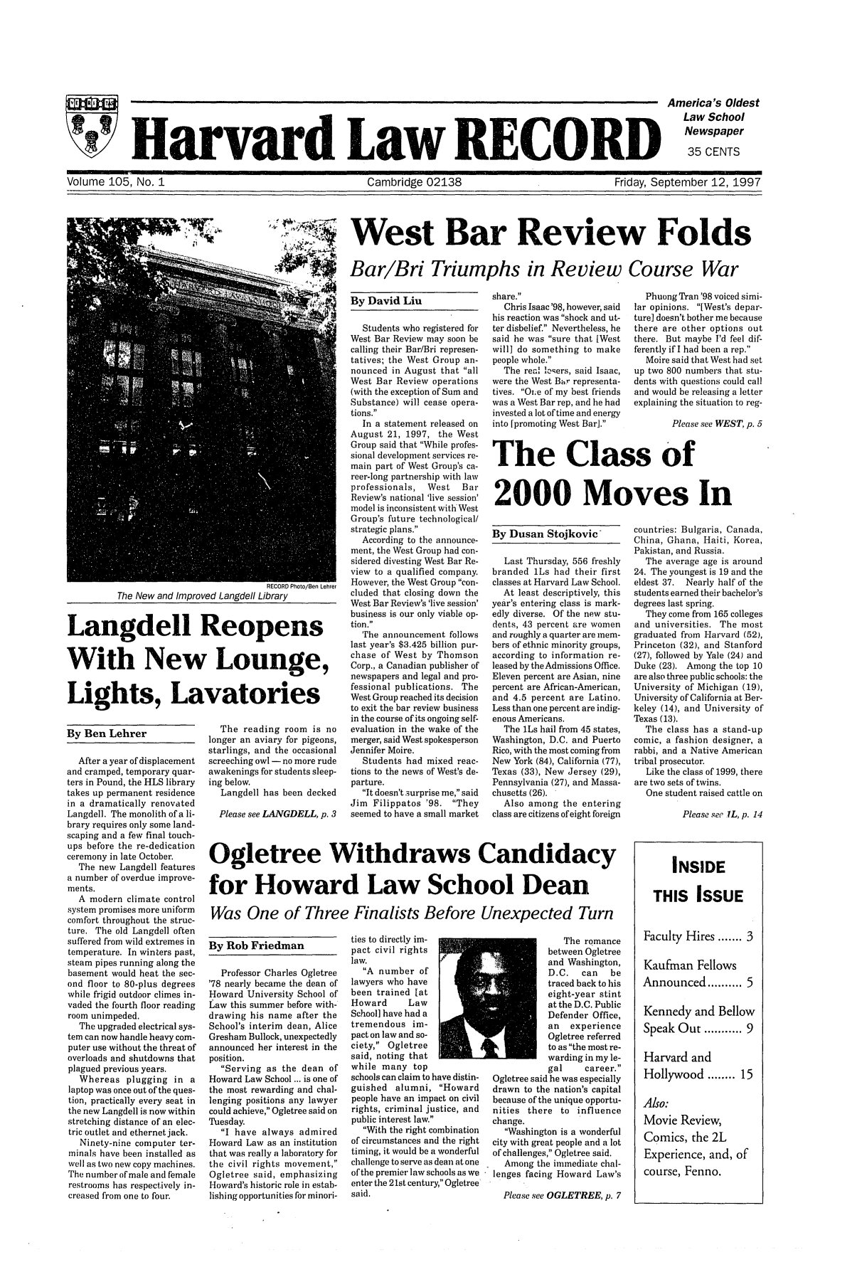 handle is hein.journals/hlrec105 and id is 1 raw text is: Harvard Law RECORDAmerica's OldestLaw SchoolNewspaper35 CENTSVolume 105, No. 1                           Cambridge 02138                      Friday, September 12, 1997West Bar Review FoldsBar/Bri Triumphs in Review Course WarBy Rob FriedmanProfessor Charles Ogletree'78 nearly became the dean ofHoward University School ofLaw this summer before with-drawing his name after theSchool's interim dean, AliceGresham Bullock, unexpectedlyannounced her interest in theposition.Serving as the dean ofHoward Law School ... is one ofthe most rewarding and chal-lenging positions any lawyercould achieve, Ogletree said onTuesday.I have always admiredHoward Law as an institutionthat was really a laboratory forthe civil rights movement,Ogletree said, emphasizingHoward's historic role in estab-lishing opportunities for minori-By David LiuRECORD Photo/Ben LehrerThe New and Improved Langdell LibraryLangdell ReopensWith New Lounge,Lights, LavatoriesBy Ben LehrerAfter a year of displacementand cramped, temporary quar-ters in Pound, the HLS librarytakes up permanent residencein a dramatically renovatedLangdell. The monolith of a li-brary requires only some land-scaping and a few final touch-ups before the re-dedicationceremony in late October.The new Langdell featuresa number of overdue improve-ments.A modern climate controlsystem promises more uniformcomfort throughout the struc-ture. The old Langdell oftensuffered from wild extremes intemperature. In winters past,steam pipes running along thebasement would heat the sec-ond floor to 80-plus degreeswhile frigid outdoor climes in-vaded the fourth floor readingroom unimpeded.The upgraded electrical sys-tem can now handle heavy com-puter use without the threat ofoverloads and shutdowns thatplagued previous years.Whereas plugging in alaptop was once out of the ques-tion, practically every seat inthe new Langdell is now withinstretching distance of an elec-tric outlet and ethernet jack.Ninety-nine computer ter-minals have been installed aswell as two new copy machines.The number of male and femalerestrooms has respectively in-creased from one to four.The reading room is nolonger an aviary for pigeons,starlings, and the occasionalscreeching owl - no more rudeawakenings for students sleep-ing below.Langdell has been deckedPlease see LANGDELL, p. 3Students who registered forWest Bar Review may soon becalling their Bar/Bri represen-tatives; the West Group an-nounced in August that allWest Bar Review operations(with the exception of Sum andSubstance) will cease opera-tions.In a statement released onAugust 21, 1997, the WestGroup said that While profes-sional development services re-main part of West Group's ca-reer-long partnership with lawprofessionals,  West   BarReview's national 'live session'model is inconsistent with WestGroup's future technological/strategic plans.According to the announce-ment, the West Group had con-sidered divesting West Bar Re-view to a qualified company.However, the West Group con-cluded that closing down theWest Bar Review's 'live session'business is our only viable op-tion.The announcement followslast year's $3.425 billion pur-chase of West by ThomsonCorp., a Canadian publisher ofnewspapers and legal and pro-fessional publications. TheWest Group reached its decisionto exit the bar review businessin the course of its ongoing self-evaluation in the wake of themerger, said West spokespersonJennifer Moire.Students had mixed reac-tions to the news of West's de-parture.It doesn't surprise me, saidJim Filippatos '98. Theyseemed to have a small marketties to directly im-pact civil rightslaw.A number oflawyers who havebeen trained [atHoward      LawSchool] have had atremendous im-pact on law and so-ciety, Ogletreesaid, noting thatwhile many topschools can claim to have distin-guished alumni, Howardpeople have an impact on civilrights, criminal justice, andpublic interest law.With the right combinationof circumstances and the righttiming, it would be a wonderfulchallenge to serve as dean at oneof the premier law schools as weenter the 21st century, Ogletreesaid.share.Chris Isaac '98, however, saidhis reaction was shock and ut-ter disbelief. Nevertheless, hesaid he was sure that [Westwill] do something to makepeople whole.The real io'ers, said Isaac,were the West Bar representa-tives. Oi;e of my best friendswas a West Bar rep, and he hadinvested a lot of time and energyinto [promoting West Bar].The romancebetween Ogletreeand Washington,D. C.  can   betraced back to hiseight-year stintat the D.C. PublicDefender Office,an experienceOgletree referredto as the most re-warding in my le-gal     career.Ogletree said he was especiallydrawn to the nation's capitalbecause of the unique opportu-nities there to influencechange.Washington is a wonderfulcity with great people and a lotof challenges, Ogletree said.Among the immediate chal-lenges facing Howard Law'sPlease see OGLETREE, p. 7Phuong Tran '98 voiced simi-lar opinions. [West's depar-ture] doesn't bother me becausethere are other options outthere. But maybe I'd feel dif-ferently if I had been a rep.Moire said that West had setup two 800 numbers that stu-dents with questions could calland would be releasing a letterexplaining the situation to reg-Please see WEST, p. 5The Class of2000 Moves InBy Dusan Stojkovic -Last Thursday, 556 freshlybranded 1Ls had their firstclasses at Harvard Law School.At least descriptively, thisyear's entering class is mark-edly diverse. Of the new stu-dents, 43 percent are womenand roughly a quarter are mem-bers of ethnic minority groups,according to information re-leased by the Admissions Office.Eleven percent are Asian, ninepercent are African-American,and 4.5 percent are Latino.Less than one percent are indig-enous Americans.The 1Ls hail from 45 states,Washington, D.C. and PuertoRico, with the most coming fromNew York (84), California (77),Texas (33), New Jersey (29),Pennsylvania (27), and Massa-chusetts (26).Also among the enteringclass are citizens of eight foreigncountries: Bulgaria, Canada,China, Ghana, Haiti, Korea,Pakistan, and Russia.The average age is around24. The youngest is 19 and theeldest 37.  Nearly half of thestudents earned their bachelor'sdegrees last spring.They come from 165 collegesand universities. The mostgraduated from Harvard (52),Princeton (32), and Stanford(27), followed by Yale (24) andDuke (23). Among the top 10are also three public schools: theUniversity of Michigan (19),University of California at Ber-keley (14), and University ofTexas (13).The class has a stand-upcomic, a fashion designer, arabbi, and a Native Americantribal prosecutor.Like the class of 1999, thereare two sets of twins.One student raised cattle onPlease see IL, p. 14INSIDETHIS ISSUEFaculty Hires ....... 3Kaufman FellowsAnnounced......      5Kennedy and BellowSpeak Out ........9Harvard andHollywood....15Also:Movie Review,Comics, the 2LExperience, and, ofcourse, Fenno.Ogletree Withdraws Candidacyfor Howard Law School DeanWas One of Three Finalists Before Unexpected Turn