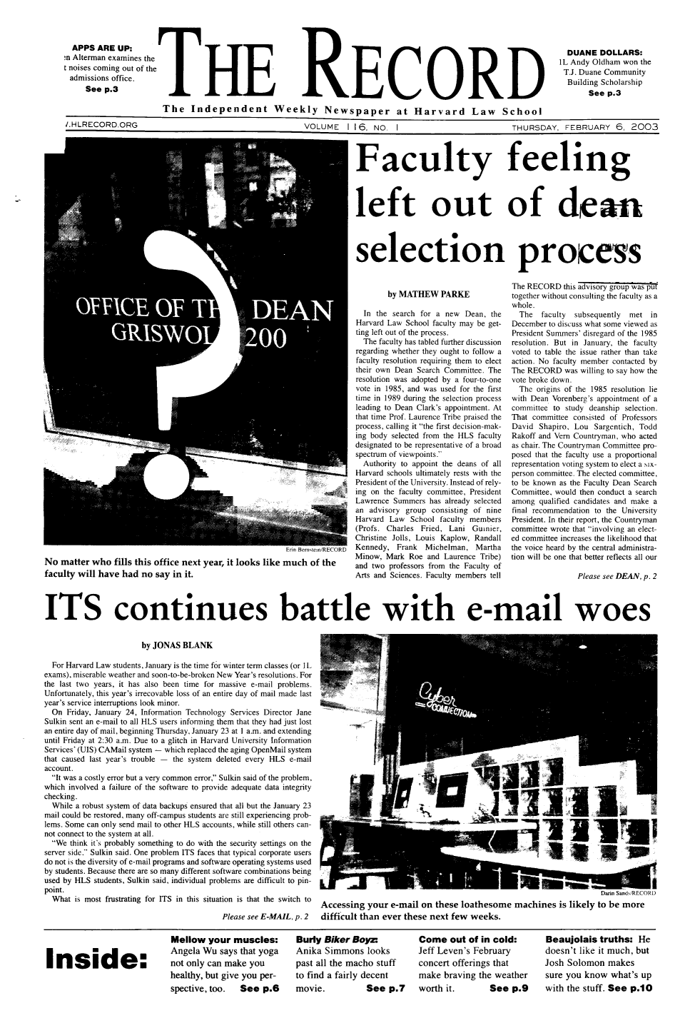 handle is hein.journals/hlrec116 and id is 1 raw text is: APPS ARE UP:m Alterman examines thet noises coming out of theadmissions office.See p.3THERECORDDUANE DOLLARS:IL Andy Oldham won theT.J. Duane CommunityBuilding ScholarshipSee p.3The Independent Weekly Newspaper at Harvard Law Schooli.HLRECORD.ORG              VOLUME  I I 6  NO. I    THURSDAY, FEBRUARY 6, 2003Faculty feelingleft out of dear/selection processNo matter who fills this office next year, it looks like much of thefaculty will have had no say in it.by MATHEW PARKEIn the search for a new Dean, theHarvard Law School faculty may be get-ting left out of the process.The faculty has tabled further discussionregarding whether they ought to follow afaculty resolution requiring them to electtheir own Dean Search Committee. Theresolution was adopted by a four-to-onevote in 1985, and was used for the firsttime in 1989 during the selection processleading to Dean Clark's appointment. Atthat time Prof. Laurence Tribe praised theprocess, calling it the first decision-mak-ing body selected from the HLS facultydesignated to be representative of a broadspectrum of viewpoints.Authority to appoint the deans of allHarvard schools ultimately rests with thePresident of the University. Instead of rely-ing on the faculty committee, PresidentLawrence Summers has already selectedan advisory group consisting of nineHarvard Law School faculty members(Profs. Charles Fried, Lani Gumier,Christine Jolls, Louis Kaplow, RandallKennedy, Frank Michelman, MarthaMinow, Mark Roe and Laurence Tribe)and two professors from the Faculty ofArts and Sciences. Faculty members tellThe RECORD this advisory group was puttogether without consulting the faculty as awhole.The faculty  subsequently  met inDecember to discuss what some viewed asPresident Summers' disregard of the 1985resolution. But in January, the facultyvoted to table the issue rather than takeaction. No faculty member contacted byThe RECORD was willing to say how thevote broke down.The origins of the 1985 resolution liewith Dean Vorenberg's appointment of acommittee to study deanship selection.That committee consisted of ProfessorsDavid Shapiro, Lou Sargentich, ToddRakoff and Vern Countryman, who actedas chair. The Countryman Committee pro-posed that the faculty use a proportionalrepresentation voting system to elect a six-person committee. The elected committee,to be known as the Faculty Dean SearchCommittee, would then conduct a searchamong qualified candidates and make afinal recommendation to the UniversityPresident. In their report, the Countrymancommittee wrote that involving an elect-ed committee increases the likelihood thatthe voice heard by the central administra-tion will be one that better reflects all ourPlease see DEAN, p. 2ITS continues battle with e-mail woesby JONAS BLANKFor Harvard Law students, January is the time for winter term classes (or ILexams), miserable weather and soon-to-be-broken New Year's resolutions. Forthe last two years, it has also been time for massive e-mail problems.Unfortunately, this year's irrecovable loss of an entire day of mail made lastyear's service interruptions look minor.On Friday, January 24, Information Technology Services Director Jane                                  #Sulkin sent an e-mail to all HLS users informing them that they had just lostan entire day of mail, beginning Thursday, January 23 at I a.m. and extendinguntil Friday at 2:30 a.m. Due to a glitch in Harvard University InformationServices' (UIS) CAMail system - which replaced the aging OpenMail systemthat caused last year's trouble -the system deleted every HLS e-mailaccount.It was a costly error but a very common error, Sulkin said of the problem,which involved a failure of the software to provide adequate data integritychecking.While a robust system of data backups ensured that all but the January 23mail could be restored, many off-campus students are still experiencing prob-lems. Some can only send mail to other HLS accounts, while still others can-not connect to the system at all.We think it's probably something to do with the security settings on theserver side. Sulkin said. One problem ITS faces that typical corporate usersdo not is the diversity of e-mail programs and software operating systems usedby students. Because there are so many different software combinations beingused by HLS students, Sulkin said, individual problems are difficult to pin-point.                                                                                                                                    Darin Sands/RECORWhat is most frustrating for ITS in this situation is that the switch to  Accessing your e-mail on these loathesome machines is likely to be morePlease see E-MAIL, p. 2  difficult than ever these next few weeks.Inside:Mellow your muscles:Angela Wu says that yoganot only can make youhealthy, but give you per-spective, too.  See p.6Burly Biker Boyz:Anika Simmons lookspast all the macho stuffto find a fairly decentCome out of in cold:Jeff Leven's Februaryconcert offerings thatmake braving the weatherBeaujolais truths: Hedoesn't like it much, butJosh Solomon makessure you know what's upSee p.9    with the stuff. See p.10II)movie.See p.7 worth it.