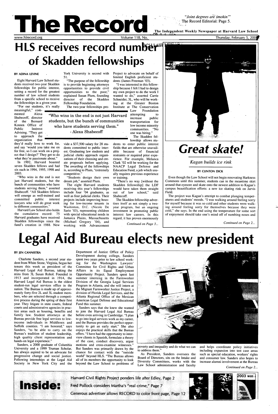 handle is hein.journals/hlrec118 and id is 1 raw text is: -   Joint degrees afesmokinThe Record Editorial: Page 5.'T    h     e      R     e    c    o    rdThe Independent Weekly Newspaper at Harvard Law Schoolwww.hlrecord.org                       Volume 118, No.                    Thursday, February 5, 200fHLS receives record num*Wof Skadden fellowshipsBY ADINA LEVINEEight Harvard Law School stu-dents received two-year Skaddenfellowships for public interest,setting a record for the greatestnumber of law school studentsfrom a specific school to receivethe fellowships in a given year.For our-students, it's reallymeaningful, com-mentedShabecoff,of  theYork University is second with51.The purpose of the fellowshipis to provide beginning attorneysopportunities to provide civilopportunities to the  poor,jexplained Susan Plum, foundingdirector  of  the   SkaddenFellowship Foundation.The two-year fellowships pro-Project to advocate on behalf oflimited English proficient stu-dents (James Freeman '03).I was interested in this fellow-ship because I felt I had to designmy own project to do the work Iwanted to do, asserted CarrieSchneider, 3L, who will be work-ing  at the   Greater BostonInstitute at The ConservationLaw     FoundationAlexa    Who wins in the end is not just Harvard        attempting      todirector                                                   increase   publicBernard    students, but the bunch of communities          transportation  forKoteen  Office  of       whiPublic     InterestAdvising. They getto  approach  theorganization  thatthey'd really love to work for,and say 'would you take me onfor free, so I can work on a proj-ect that I design?' They get to dowhat they're passionate about.In  1992, Harvard  boastedseven Skadden fellows and hadsix each in 1994, 1995, 1998 and2003.Who wins in the end is notjust Harvard students, but thebunch of communities who havestudents serving them, assertedShabecoff. All Skadden fellowswill emerge as well-trained andcommitted    public  interestlawyers who will do great workin different communities.Harvard Law School also holdsthe  cumulative  record:  75Harvard graduates have receivedSkadden fellowships since thefund's creation in 1988. NewL have students serving ther- Alexa Shabecoffvide a $37,500 salary for 28 stu-dents committed to public inter-est. Graduating law students andjudicial clerks approach organi-zations of their choosing and cre-ate proposals before applying.The awarding of the fellowshipsis, according to Plum, extremelycompetitive.Students design their owndream job, asserted Plum.The eight Harvard studentsreceiving this year's fellowshipsinclude four '04 graduates, aswell as four judicial clerks. Theirprojects include improving hous-ing for low-income tenants inWashinton, D.C. (Nicole DeSario '03), representing childrenwith special educational needs inJamaica Plains, Massachusetts(Michael Gregory '04), andworking   with  Advancementlow income minoritycommunities. Noone was hiring.The Skadden fel-lowship allows stu-dents to enter public interestfields that are otherwise unavail-able  because   of  financialrestraints or required prior expe-rience. For example, MelancaClark '02 will be working for theNAACP Legal Defense andEducation Fund, a job which usu-ally requires previous experienceor training.There's no way [without theSkadden fellowship] the LDFwould have taken them straightout  of  law   school,  saidShabecoff.The Skadden fellowship adver-tises itself as not simply a two-year program, but an ongoinginvestment in promoting publicinterest law careers. In thisregard, it has proven enormouslyContinued on Page 3...Legal Aid -Bureau elects new presidentBY JEN CANNISTRACharlotte Sanders, a second year stu-dent from White Stone, Virginia, began hertenure this week as president of theHarvard Legal Aid Bureau, taking thereins from 3L Susan Rohol. Founded in1913 and incorporated in 1914, theHarvard Legal Aid Bureau is the oldeststudent-run legal services office in thenation. The Bureau is made up of approxi-mately forty-five 2L and 3L student mem-bers, who are selected through a competi-tive process during the spring of their firstyear. They litigate in state courts, federalcourts and administrative agencies in prac-tice areas such as housing, benefits andfamily law. Student attorneys at theBureau provide free legal services to low-income individuals in Middlesex andSuffolk counties. I am honored, saysSanders, to be able to carry on theBureau's tradition of student leadership,high quality client representation andhands-on legal experience.Sanders, a 2000 graduate of ColumbiaUniversity and a 1999 Truman Scholar,has always aspired to be an advocate forprogressive change and social justice.Following internships at the Legal AidSociety in New York City and theDepartment of Justice Office of PolicyDevelopment during college, Sandersspent two years prior to law school work-ing  for  the  Washington   Lawyers'Committee for Civil Rights and UrbanAffairs  in  its  Equal  EmploymentOpportunity Project. Sanders spent lastsummer interning in the FarmworkerDivision of the Georgia Legal ServicesProgram in Atlanta, and she will intern atthe Migrant Farmworker Justice Project, adivision of Florida Legal Services, and theAtlanta Regional Office of the MexicanAmerican Legal Defense and EducationalFund this summer.Sanders says that she knew she wantedto join the Harvard Legal Aid Bureaubefore even arriving in Cambridge. I planto go into legal services work as my career,and the Bureau provides the perfect oppor-tunity to get an early start. She alsoenjoys the practical skills that the Bureauoffers. I have had the opportunity to inter-view clients in Spanish, formulate a theoryof the case, conduct discovery, arguemotions and cross-examine witnesses.But Sanders was primarily drawn by thechance for contact with the outsideworld beyond HLS. The Bureau allowsall of its members the opportunity to lookbeyond the Law School to problems ofpoverty and inequality and do what we can  and helps coordinate policy initiativesto address them.                      including expansion into test case areasAs President, Sanders oversees the   such as special education, workers' rightsBoard of Directors, sits on the Intake and  and consumer law. Sanders also hopes toDiversity Committees, works with the   increase alumni involvement at the BureauLaw  School administration and faculty                  Continued on Page 2...Great skate!Kagan builds ice rinkBY CLINTON DICKEven though the Law School will not begin renovating HarknessCommons until this summer, students can in the meantime skirtaround that eyesore and skate onto the newest addition to Kagan'scampus beautification efforts: a new ice skating rink on JarvisField.The project was Kagan's attempt to combat plunging temper-atures and students' moods. I was walking around feeling sorryfor myself because it was so cold and other students were walk-ing around feeling sorry for themselves because they werecold, she says. In the end using the temperature for some sortof enjoyment should take one's mind off of numbing noses andContinued on Page 2...m.°t
