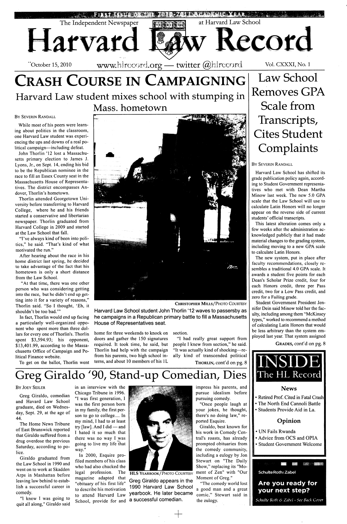 handle is hein.journals/hlrec131 and id is 1 raw text is: The Independent Newspaper  E         at Harvard Law SchoolarvardcOctober 15, 2010  wwgred Or -         twitter @  rTcCOR       Vol. CXXXI, No. 1CRASH COURSE IN CAMPAIGNINGHarvard Law student mixes school with stumping inMass. hometownBy SEVERIN RANDALLWhile most of his peers were learn-ing about politics in the classroom,one Harvard Law student was experi-encing the ups and downs of a real po-litical campaign-including defeat.John Thorlin '12 lost a Massachu-setts primary election to James J.Lyons, Jr., on Sept. 14, ending his bidto be the Republican nominee in therace to fill an Essex County seat in theMassachusetts House of Representa-tives. The district encompasses An-dover, Thorlin's hometown.Thorlin attended Georgetown Uni-versity before transferring to HarvardCollege, where he and his friendsstarted a conservative and libertariannewspaper. Thorlin graduated fromHarvard College in 2009 and startedat the Law School that fall.I've always kind of been into poli-tics, he said. That's kind of whatmotivated the run.After hearing about the race in hishome district last spring, he decidedto take advantage of the fact that hishometown is only a short distancefrom the Law School.At that time, there was one otherperson who was considering gettinginto the race, but he didn't end up get-ting into it for a variety of reasons,Thorlin said. So I thought, 'Eh, itshouldn't be too bad.'In fact, Thorlin would end up facinga particularly well-organized oppo-nent who spent more than three dol-lars for every one of Thorlin's. Thorlinspent $3,594.93;  his  opponent,$13,401.99, according to the Massa-chusetts Office of Campaign and Po-litical Finance website.To get on the ballot, Thorlin wentCHRISTOPHER MILLS/PHOTO COURTESYHarvard Law School student John Thorlin '12 waves to passersby ashe campaigns in a Republican primary battle to fill a MassachusettsHouse of Representatives seat.home for three weekends to knock ondoors and gather the 150 signaturesrequired. It took time, he said, butThorlin had help with the campaignfrom his parents, two high school in-terns, and about 10 members of his ILsection.I had really great support frompeople I knew from section, he said.It was actually kind of shocking-re-ally kind of transcended politicalTHORLIN, cont'd on pg. 8Greg Giraldo '90, Stand-up Comedian, DiesBY JOEY SElLERGreg Giraldo, comedianand Havard Law Schoolgraduate, died on Wednes-day, Sept. 29, at the age of44.The Home News Tribuneof East Brunswick reportedthat Giraldo suffered from adrug overdose the previousSaturday, according to po-lice.Giraldo graduated fromthe Law School in 1990 andwent on to work at SkaddenArps in Manhattan beforeleaving law behind to estab-lish a successful career incomedy.I knew I was going toquit all along, Giraldo saidin an interview with theChicago Tribune in 1996.I was first generation, Iwas the first person bornin my family, the first per-son to go to college.... Inmy mind, I had to at leasttry [law]. And I did - andI hated it so much thatthere was no way I wasgoing to live my life thatway.In 2000, Esquire pro-filed members of his classwho had also chucked thelegal  profession.  Themagazine adapted thatobituary of his first lifeto describe his motivationto attend Harvard LawSchool, provide for andr1Lt YEARuBuK/HOrTOiLuutYGreg Giraldo appears in the1990 Harvard Law Schoolyearbook. He later becamea successful comedian.impress his parents, andpursue idealism beforepursuing comedy.Once people laugh atyour jokes, he thought,there's no doing law, re-ported Esquire.Giraldo, best known forhis work in Comedy Cen-tral's roasts, has alreadyprompted obituaries fromthe comedy community,including a eulogy by JonStewart on The DailyShow, replacing its Mo-ment of Zen with OurMoment of Greg.The comedy world losta good man and a greatcomic, Stewart said inthe eulogy.Law SchoolRemoves GPAScale fromTranscripts,Cites StudentComplaintsBy SEVERIN RANDALLHarvard Law School has shifted itsgrade publication policy again, accord-ing to Student Government representa-tives who met with Dean MarthaMinow last week. The new 5.0 GPAscale that the Law School will use tocalculate Latin Honors will no longerappear on the reverse side of currentstudents' official transcripts.This latest alteration comes only afew weeks after the administration ac-knowledged publicly that it had madematerial changes to the grading system,including moving to a new GPA scaleto calculate Latin Honors.The new system, put in place afterfaculty recommendations, closely re-sembles a traditional 4.0 GPA scale. Itawards a student five points for eachDean's Scholar Prize credit, four foreach Honors credit, three per Passcredit, two for a Low Pass credit, andzero for a Failing grade.Student Government President Jen-nifer Dein said Minow told her the fac-ulty, including among them McKinseytypes, worked to recommend a methodof calculating Latin Honors that wouldbe less arbitrary than the system em-ployed last year. That system assignedGRADES, cont'd on pg. 8INSIDEThe HL RecordNews* Retired Prof. Cited in Fatal Crash* The North End Cannoli Battle* Students Provide Aid in La.OpinionUN Fails RwandaAdvice from OCS and OPIAStudent Government WelcomeSchulte Roth&UZabelAre you ready foryour next step?Sdndile Roth 6 Zabel - See Sack Cover**