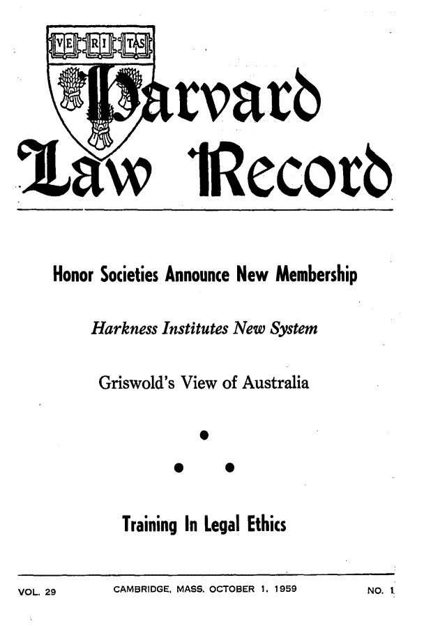 handle is hein.journals/hlrec29 and id is 1 raw text is: rvavblRecovbHonor Societies Announce New MembershipHarkness Institutes New SystemGriswold's View of AustraliaTraining In Legal EthicsCAMBRIDGE, MASS. OCTOBER 1. 1959NO. I.VOL. 29