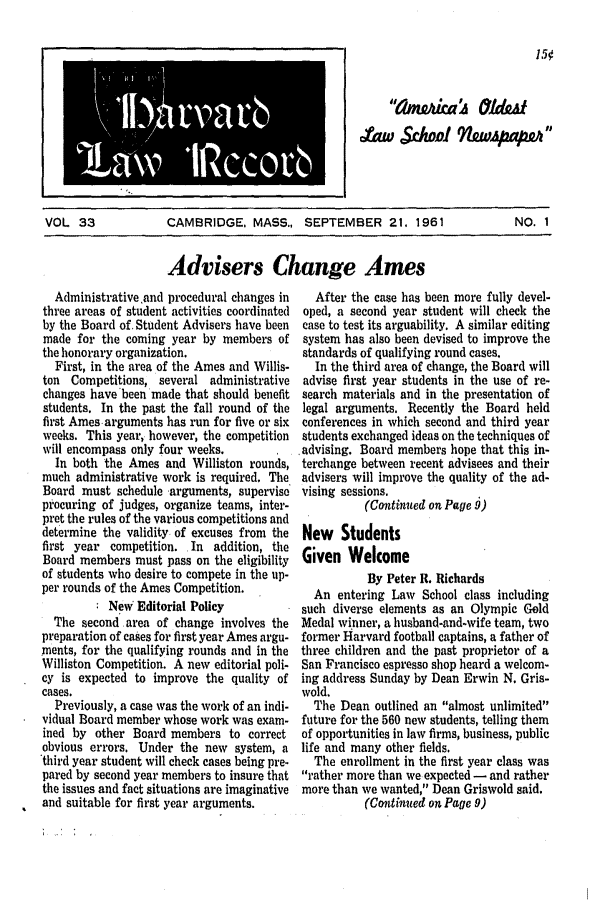 handle is hein.journals/hlrec33 and id is 1 raw text is: 1 ,-O..Waml lpccor*61 a        IVOL 33        CAMBRIDGE, MASS., SEPTEMBER 21. 1961     NO. 1Advisers Change AmesAdministrative and procedural changes inthree areas of student activities coordinatedby the Board of. Student Advisers have beenmade for the coming year by members ofthe honorary organization.First, in the area of the Ames and Willis-ton Competitions, several administrativechanges have been made that should benefitstudents. In the past the fall round of thefirst Ames arguments has run for five or sixweeks. This year, however, the competitionwill encompass only four weeks.In both the Ames and Williston rounds,much administrative work is required. TheBoard must schedule arguments, superviseprocuring of judges, organize teams, inter-pret the rules of the various competitions anddetermine the validity of excuses from thefirst year competition. In addition, theBoard members must pass on the eligibilityof students who desire to compete in the up-per rounds of the Ames Competition.New Editorial PolicyThe second area of change involves thepreparation of cases for first year Ames argu-ments, for the qualifying rounds and in theWilliston Competition. A new editorial poli-cy is expected to improve the quality ofcases.Previously, a case was the work of an indi-vidual Board member whose work was exam-ined by other Board members to correctobvious errors. Under the new system, athird year student will check cases being pre-pared by second year members to insure thatthe issues and fact situations are imaginativeand suitable for first year arguments.After the case has been more fully devel-oped, a second year student will check thecase to test its arguability. A similar editingsystem has also been devised to improve thestandards of qualifying round cases.In the third area of change, the Board willadvise first year students in the use of re-search materials and in the presentation oflegal arguments. Recently the Board heldconferences in which second and third yearstudents exchanged ideas on the techniques of,advising. Board members hope that this in-terchange between recent advisees and theiradvisers will improve the quality of the ad-vising sessions.(Continued on Page 9)New StudentsGiven WelcomeBy Peter R. RichardsAn entering Law School class includingsuch diverse elements as an Olympic GoldMedal winner, a husband-and-wife team, twoformer Harvard football captains, a father ofthree children and the past proprietor of aSan Francisco espresso shop heard a welcom-ing address Sunday by Dean Erwin N. Gris-wold,The Dean outlined an almost unlimitedfuture for the 560 new students, telling themof opportunities in law firms, business, publiclife and many other fields.The enrollment in the first year class wasrather more than we expected - and rathermore than we wanted, Dean Griswold said.(Continued on Page 9)Au S1w0l        )