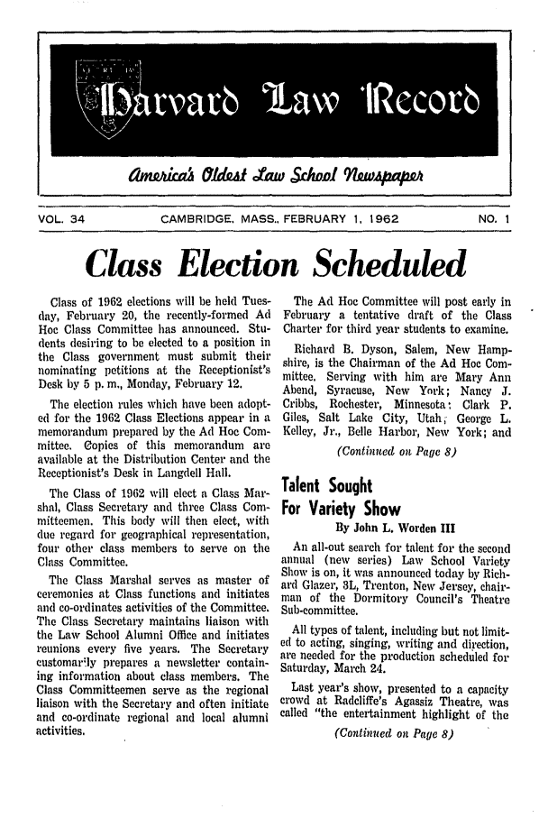 handle is hein.journals/hlrec34 and id is 1 raw text is: I          amfdkaw    MdAI taw Schoidl 9&iWAPaPM           IVOL. 34        CAMBRIDGE. MASS., FEBRUARY 1, 1962      NO. 1Class Election ScheduledClass of 1962 elections will be held Tues-(lay, February 20, the recently-formed AdHoc Class Committee has announced. Stu-dents desiring to be elected to a position inthe Class government must submit theirnominating petitions at the Receptionist'sDesk by 5 p. in., Monday, February 12.The election rules which have been adopt-ed for the 1962 Class Elections appear in amemorandum prepared by the Ad Hoe Com-mittee. Copies of this memorandum areavailable at the Distribution Center and theReceptionist's Desk in Langdell Hall.The Class of 1962 will elect a Class Mar-shal, Class Secretary and three Class Com-mitteemen. This body will then elect, withdue regard for geographical representation,four other class members to serve on theClass Committee.The Class Marshal serves as master ofceremonies at Class functions and initiatesand co-ordinates activities of the Committee.The Class Secretary maintains liaison withthe Law School Alumni Office and initiatesreunions every five years. The Secretarycustomarily prepares a newsletter contain-ing information about class members. TheClass Committeemen serve as the regionalliaison with the Secretary and often initiateand co-ordinate regional and local alumniactivities,The Ad Hoc Committee will post early inFebruary a tentative draft of the ClassCharter for third year students to examine.Richard B. Dyson, Salem, New Hamp-shire, is the Chairman of the Ad Hoc Com-mittee. Serving with him are Mary AnnAbend, Syracuse, New York; Nancy J.Cribbs, Rochester, Minnesota- Clark P.Giles, Salt Lake City, Utah, George L.Kelley, Jr., Belle Harbor, New York; and(Continued on Page 8)Talent SoughtFor Variety ShowBy John L. Worden IIIAn all-out search for talent for the secondannual (new series) Law School VarietyShow is on, it was announced today by Rich-ard Glazer, 3L, Trenton, New Jersey, chair-man of the Dormitory Council's TheatreSub-committee.All types of talent, including but not limit-ed to acting, singing, writing and direction,are needed for the production scheduled forSaturday, March 24.Last year's show, presented to a capacitycrowd at Radcliffe's Agassiz Theatre, wascalled the entertainment highlight of the(Continued on Page 8)