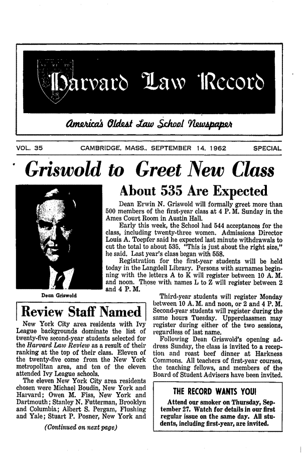 handle is hein.journals/hlrec35 and id is 1 raw text is: amgAka ald      t aw Sc.wol  4twpfmVOL. 35       CAMBRIDGE, MASS., SEPTEMBER 14, 1962  SPECIALGriswold to Greet New ClassAbout 535 Are ExpectedDean Erwin N. Griswold will formally greet more than500 members of the first-year class at 4 P. M. Sunday in theAmes Court Room in Austin Hall.Early this week, the School had 544 acceptances for theclass, including twenty-three women. Admissions DirectorLouis A. Toepfer said he expected last minute withdrawals tocut the total to about 535. This is just about the right size,he said. Last year's class began with 558.Registration for the first-year students will be heldtoday in the Langdell Library. Persons with surnames begin-ning with the letters A to K will register between 10 A. M.and noon. Those with names L to Z will register between 2and 4 P. M.Dean GriswoldReview Staff NamedNew York City area residents with IvyLeague backgrounds dominate the list oftwenty-five second-year students selected forthe Harvard Law Review as a result of theirranking at the top of their class. Eleven ofthe twenty-five come from the New Yorkmetropolitan area, and ten of the elevenattended Ivy League schools.The eleven New York City area residentschosen were Michael Boudin, New York andHarvard; Owen M. Fiss, New York andDartmouth; Stanley N. Futterman, Brooklynand Columbia; Albert S. Pergam, Flushingand Yale; Stuart P. Posner, New York and(Continued on next page)Third-year students will register Mondaybetween 10 A. M. and noon, or 2 and 4 P. M.Second-year students will register during thesame hours Tuesday. Upperclassmen mayregister during either of the two sessions,regardless of last name.Following Dean Griswold's opening ad-dress Sunday, the class is invited to a recep-tion and roast beef dinner at HarknessCommons. All teachers of first-year courses,the teaching fellows, and members of theBoard of Student Advisers have been invited.THE RECORD WANTS YOUIAttend our smoker on Thursday, Sep-tember 27. Watch for details in our firstregular issue on the same day. All stu-dents, including first-year, are invited.