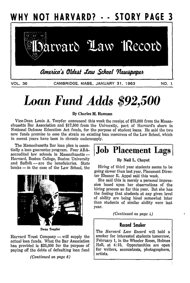 handle is hein.journals/hlrec36 and id is 1 raw text is: WHY NOT HARVARD?. . STORY PAGE 3I              &Wd24f taw £tool                              p*RA                  1VOL. 36               CAMBRIDGE, MASS., JANUARY 31, 1963                      NO. 1.Loan Fund Adds $92,500By Charles M. HamannVice-Dean Louis A. Toepfer announced this week the receipt of $75,000 from the Massa-chusetts Bar Association and $17,500 from the University, part of Harvard's share inNational Defense Education Act funds, for the purpose of student loans. He said the twonew funds promise to ease the strain on existing loan resources of the Law School, whichin recent years have been in chronic undersupply.The Massachusetts Bar loan plan is essen-tially a loan guarantee program. Four ABA-accredited law schools in Massachusetts -Harvard, Boston College, Boston Universityand Suffolk - are the beneficiaries. Statebanks - in the case of the Law School, theDem ToopferHarvard Trust Company -will supply theactual loan funds. What the Bar Associationhas provided is $25,000 for the purpose ofpaying off the debts of defaulting loan fund(Continued on page 6)Job Placement LagsBy Neil L. ChayetHiring of third year students seems to begoing slower than last year, Placement Direc-tor Eleanor R. Appel said this week.She said this is merely a personal impres-sion based upon her observations of thehiring process so far this year. But she hasthe feeling that students at any given levelof ability are being hired somewhat laterthan students of similar ability were lastyear.(Continued on page 4)Record SmokerThe Harvard Law Record will hold asmoker for interested students tomorrow,February 1, in the Wheeler Room, HolmesHall, at 4:15. Opportunities are openfor writers, accountants, photographers,artists.