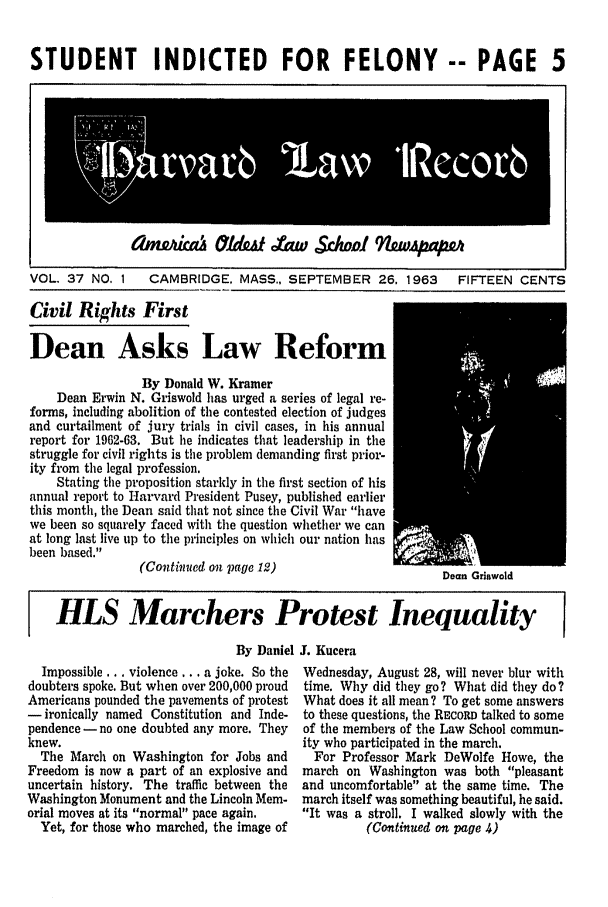 handle is hein.journals/hlrec37 and id is 1 raw text is: STUDENT INDICTED FOR FELONY -- PAGE 5VOL. 37 NO, 1 CAMBRIDGE. MASS., SEPTEMBER 26. 1963FIFTEEN CENTSCivil Rights FirstDean Asks Law ReformBy Donald W. KramerDean Erwin N. Griswold has urged a series of legal re-forms, including abolition of the contested election of judgesand curtailment of jury trials in civil cases, in his annualreport for 1962-63. But he indicates that leadership in thestruggle for civil rights is the problem demanding first prior-ity from the legal profession.Stating the proposition starkly in the first section of hisannual report to Harvard President Pusey, published earlierthis month, the Dean said that not since the Civil War havewe been so squarely faced with the question whether we canat long last live up to the principles on which our nation hasbeen based.(Continued on page 12)HLS Marchers Protest InequalityBy Daniel . KuceraImpossible ... violence.., a joke. So thedoubters spoke. But when over 200,000 proudAmericans pounded the pavements of protest- ironically named Constitution and Inde-pendence- no one doubted any more. Theyknew.The March on Washington for Jobs andFreedom is now a part of an explosive anduncertain history. The traffic between theWashington Monument and the Lincoln Mem-orial moves at its normal pace again.Yet, for those who marched, the image ofWednesday, August 28, will never blur withtime. Why did they go? What did they do?What does it all mean? To get some answersto these questions, the RECORD talked to someof the members of the Law School commun-ity who participated in the march.For Professor Mark DeWolfe Howe, themarch on Washington was both pleasantand uncomfortable at the same time. Themarch itself was something beautiful, he said.It was a stroll. I walked slowly with the(Continued an page 4)dnLQwka   £~dzt~Aw Sc/wi' 9liuvjPOwDean Griswold