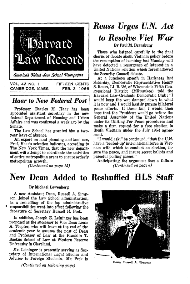 handle is hein.journals/hlrec42 and id is 1 raw text is: nOLa &Y#At &W S..~f :       W....VOL, 42 NO. I           FIFTEEN CENTSCAMBRIDGE, MASS.           FEB. 3, 19661 Haar to New Federal PostIProfessor Charles M. Haar has beenappointed assistant secretary in the newfederal Department of Housing and UrbanAffairs and was confirmed a week ago by theSenate.The Law School has granted him a two-year leave of absence.An expert on land planning and land use,Prof. Haar's selection indicates, according toThe New York Times, that the new depart-ment will attempt to coordinate the activitiesof entire metropolitan areas to ensure orderlymetropolitan growth.(Continued on page 15)Reuss Urges U.N. Actto Resolve [iet WarBy Paul M. BranzburgThose who listened carefully to the finalchorus of debate about Vietnam policy beforethe resumption of bombing last Monday willhave detected a resurgence of interest in aUnited Nations solution which foreshadowedthe Security Council debate.At a luncheon speech in Harkness lastSaturday, Democratic Representative HenryS. Reuss, LL.B. '36, of Wisconsin's Fifth Con-gressional District (Milwaukee) told theHarvard Law-Graduate Democratic Club: Iwould keep the war damped down to whatit is now and I would hastily pursue bilateralpeace efforts. If these fail, I would thenhope that the President would go before theGeneral Assembly of the United Nationsunder its Uniting For Peace procedures andmake a firm request for a free election inSouth Vietnam under the July 1954 agree-ment.I would ask, he continued, that the U.Nhave a 'beefed-up' international force in Vietnam with which to conduct an election, in-sure the peace, and insure sec'et ballots andpeaceful polling places.Anticipating the argument that a failure(Continued on page 6)New Dean Added to Reshuffled HLS StaffBy Michael LowenbergA new Assistant Dean, Russell A. Simp-son, joined the Law School administration,as a reshuffling of the top administrativeresponsibilities went into effect following thedepaiture of Secretary Russell H. Peck.In addition, Joseph E. Leininger has beenproposed as the successor to Vice Dean LouisA. Toepfer, who will leave at the end of theacademic year to assume the post of Deanand Professor of Law at the Franklin T.Backus School of Law at Western ReserveUniversity in Cleveland.Mr. Leininger is presently serving as Sec-retary of International Legal Studies and   *                                  1Adviser to Foreign Students. Mr. Peck isDean Russell A. Simpson(Continued on following page)