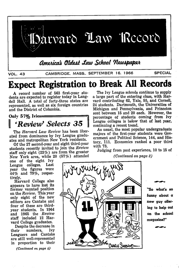 handle is hein.journals/hlrec43 and id is 1 raw text is: Iamwaailz 6YfdeatAf      w cholwAuqf If~~aVOL. 43      CAMBRIDGE, MASS.. SEPTEMBER 16, 1966  SPECIALExpect Registration to Break All RecordsA record number of 563 first-year stu-dents are expected to register today in Lang-dell Hall. A total of forty-three states arerepresented, as well as six foreign countriesand the District of Columbia.Only 57%    Ivies-' 'Review' Selects 35The Harvard Law Review has been liber-ated from dominance by Ivy League gradu-ates and metropolitan New York *residents.Of the 27 second-year and eight third-yearstudents recently invited to join the Reviewstaff only eight (23%) are from the greaterNew York area, while 20 (57%) attendedone of the eight IvyLeague   colleges. Lastyear the figures were44%   and 79%, respec-tively.Harvard College alsoappears to have lost its               Uformer vaunted positionon the Review. This yearonly eight of the new                 -Ieditors are Cantabs andfour of these are third-year students. In 1964and 1965 the Reviewstaff included 12 Har-vard College graduates.Despite the decrease intheir   numbers,    IvyLeaguers and Cantabsare still well-representedin proportion to their            0(Continued on pago 4)The Ivy League schools continue to supplya large part of the entering class, with Har-vard contributing 62, Yale, 55, and Cornell,24 students. Dartmouth, the Universities ofMichigan and Pennsylvania, and Princetonsent between 15 and 20 each. However, thepercentage of students coming from IvyLeague colleges is below that of last year,continuing a recent trend.As usual, the most popular undergraduatemajors of the first-year students were Gov-ernment and Political Science, 144, and His-tory, 111. Economics ranked a poor thirdwith 73.Judging from past experience, 10 to 15 of(Continued on page 3)So what's so____             funny about anew guy offer-ing to help outv                     on the schoolrtA1      magazine?