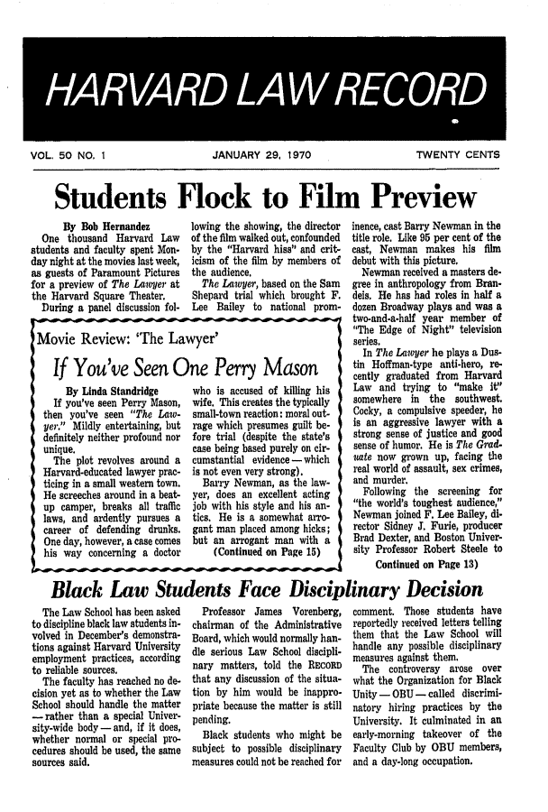 handle is hein.journals/hlrec50 and id is 1 raw text is: HARVARD LAW RECORDVOL. 50 NO. 1JANUARY 29, 1970TWENTY CENTSStudents Flock to Film PreviewBy Bob HernandezOne thousand Harvard Lawstudents and faculty spent Mon-day night at the movies last week,as guests of Paramount Picturesfor a preview of The Lawyer atthe Harvard Square Theater.During a panel discussion fol-lowing the showing, the directorof the film walked out, confoundedby the Harvard hiss and crit-icism of the film by members ofthe audience.The Lawyer, based on the SamShepard trial which brought F.Lee Bailey to national prom-IMovie Review: 'The Lawyer'If You've Seen One Perry MasonBy Linda StandridgeIf you've seen Perry Mason,then you've seen The Law-yer. Mildly entertaining, butdefinitely neither profound norunique.The plot revolves around aHarvard-educated lawyer prac-ticing in a small western town.He screeches around in a beat-up camper, breaks all trafficlaws, and ardently pursues acareer of defending drunks.One day, however, a case comeshis way concerning a doctorwho is accused of killing hiswife. This creates the typicallysmall-town reaction: moral out-rage which presumes guilt be-fore trial (despite the state'scase being based purely on cir-cumstantial evidence - whichis not even very strong).Barry Newman, as the law-yer, does an excellent actingjob with his style and his an-tics. He is a somewhat arro-gant man placed among hicks;but an arrogant man with a(Continued on Page 15)inence, cast Barry Newman in thetitle role. Like 95 per cent of thecast, Newman makes his filmdebut with this picture.Newman received a masters de-gree in anthropology from Bran-deis. He has had roles in half adozen Broadway plays and was atwo-and-a-half year member ofThe Edge of Night televisionseries.In The Lawyer he plays a Dus-tin Hoffman-type anti-hero, re-cently graduated from HarvardLaw and trying to make itsomewhere in the southwest.Cocky, a compulsive speeder, heis an aggressive lawyer with astrong sense of justice and goodsense of humor. He is The Grad-uote now grown up, facing thereal world of assault, sex crimes,and murder.Following the screening forthe world's toughest audience,Newman joined F. Lee Bailey, di-rector Sidney J. Furie, producerBrad Dexter, and Boston Univer-sity Professor Robert Steele toContinued on Page 13)Black Law Students Face Disciplinary DecisionThe Law School has been askedto discipline black law students in-volved in December's demonstra-tions against Harvard Universityemployment practices, accordingto reliable sources.The faculty has reached no de-cision yet as to whether the LawSchool should handle the matter- rather than a special Univer-sity-wide body - and, if it does,whether normal or special pro-cedures should be used, the samesources said.Professor James Vorenberg,chairman of the AdministrativeBoard, which would normally han-dle serious Law School discipli-nary matters, told the REcoRDthat any discussion of the situa-tion by him would be inappro-priate because the matter is stillpending.Black students who might besubject to possible disciplinarymeasures could not be reached forcomment. Those students havereportedly received letters tellingthem that the Law School willhandle any possible disciplinarymeasures against them.The controversy arose overwhat the Organization for BlackUnity - OBU - called discrimi-natory hiring practices by theUniversity. It culminated in anearly-morning takeover of theFaculty Club by OBU members,and a day-long occupation.