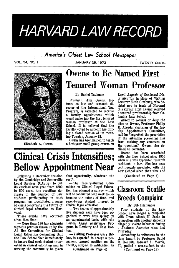 handle is hein.journals/hlrec54 and id is 1 raw text is: 49  4 5  ii N  .IVOL. 54, NO. 1America's Oldest Law School NewspaperJANUARY 28. 1972TWENTY CENTSOwens to Be Named FirstTenured Woman ProfessorBy Daniel TaubmanElisabeth  Ann   Owens, lec-turer on law and research di-rector of the International TaxProgram, is expected to receivea faculty appointment whichwould make her the first tenuredwoman professor at the LawSchool. It is believed that thefaculty voted to appoint her dur-ing a closed session of its meet-ing Tuesday, January 18,Owens has been named to teacha first-year small group course onClinical Crisis Intensifies;Bellow Appointment NearFollowing a December decisionby the Cambridge and SomervilleLegal Services (CASLS) to cutits caseload next year from 1500to 500 cases, the resulting de-crease in the number of lawstudents participating in thatprogram has precipitated a senseof crisis concerning the future ofclinical legal education at Har-vard.These events have occurredsince that time:-More than 130 law studentssigned a petition drawn up by theAd Hoe Committee for ClinicalLegal Education demanding thatthe Law School act immediatelyto insure that each student inter-ested in clinical education and inserving the community be giventhat opportunity, whatever thecost;- The faculty-student Com-mittee on Clinical Legal Educa-tion has planned a survey whichwill be conducted next week to de-termine the extent of first- andsecond-year student interest inclinical legal education.-Two teams of approximatelyfive students each have been or-ganized to work this spring onan experimental basis with theBoston Legal Assistance Pro-gram in Roxbury and East Bos-ton.- Visiting Professor Gary Bel.low, is expected to accept a per-manent tenured position on thefaculty, subject to ratification by(Continued on Page 4)Legal Aspects of Sex-based Dis.crimination In place of VisitingLecturer Ruth Ginsburg, who de-cided not to teach at Harvardthis spring after having receiveda tenured professorship from Co-lumbia Law School.Asked to confirm or deny theoffer to Owens, Professor PhillipE. Areeda, chairman of the fac-ulty Appointments Committee,said he regretted the proprietiesof the situation prevented himfrom making any comment onthe question. Owens also de-clined to comment.Owens has been associatedwith the Law School since 1956when she was appointed researchassistant in law. She has beencontinuously associated with theLaw School since that time and(Continued on Page 2)Classroom ScuffleBreeds ComplaintBy Bob HernandezFour students at the LawSchool have lodged a complaintwith Dean Albert M. Sacks inconnection with another student's'allegedly violent behavior duringa Business Planning class lastThursday.According to witnesses in theclass taught by Professor DavidR, Herwitz, Edward L. Morris,3L, pulled a non-student to the(Continued on Page 12)Elisabeth A. Owens