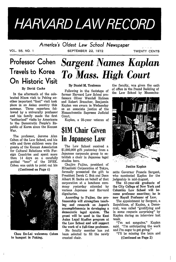 handle is hein.journals/hlrec55 and id is 1 raw text is: HARAR LAW RECORVOL. 55. NO, 1America's Oldest Law School NewspaperSEPTEMBER 22, 1972TWENTY CENTSProfessor Cohen Sargent Names KaplanTravels to Korea To Mass. High CourtOn Historic VisitBy David CockeIn the aftermath of the cele-brated Nixon visit to Peking an-other important first visit tookplace in an Asian country thissummer. Three reporters fol-lowed by a university professorand his family made the firstauthorized visits by Americansto the Democratic People's Re-public of Korea since the KoreanWar.The professor, Jerome AlanCohen of the Law School, and hiswife and three children were theguests of the Korean Associationfor Cultural Relations with For-eign Countries and spent morethan 14 days on a carefullyguided tour of the DPRK.Cohen was quick to point out his(Continued on Page 4)Chou En-Lai welcomes Cohento banquet in Peking.By Daniel M. TaubmanFollowing in the footsteps offormer Harvard Law School pro-fessors Oliver Wendell Holmesand Robert Braucher, BenjaminKaplan was sworn in Wednesdayas an associate justice of theMassachusetts Supreme JudicialCourt.Kaplan, a 25-year veteran of$1M Chair GivenIn Japanese LawThe Law School received a$1,000,000 gift yesterday from aJapanese corporate group to es-tablish a chair in Japanese legalstudies here.Chujiro Fujino, president ofMitsubishi Corporation of Tokyo,formally presented the gift toPresident Derek C. Bok and DeanAlbert M. Sacks on behalf of thatcorporation at a luncheon cere-mony   yesterday   attended  byvarious Japanese and Harvarddignitaries.According to Fujino, the pro-fessorship will strengthen teach-ing and research on Japan'saccomplishments in developing ademocratic legal system. Thegrant will le used in the EastAsian Legal Studies program atthe Law School and will supportthe work of a full-time professor.No faculty member has yetbeen selected to fill the newlycreated chair.the faculty, was given the oathof office in the Pound Building ofthe Law School by Massachu-Justice Kaplansetts Governor Francis Sargent,who nominated Kaplan for thejudgeship in mid-August.The 61-year-old graduate ofthe City College of New York andColumbia Law School will be-come professor emeritus; he isnow Royall Professor of 'Law.The al)pointment by Sargent, aRepublican, of Kaplan, a Demo-crat, was called gratifying andin some respects surprising byKaplan during an interview lastweek.I'm not sanguine, Kaplansaid. I'm anticipating the workand I'm eager to get going.I'll be missing the boys and(Continued on Page 2)