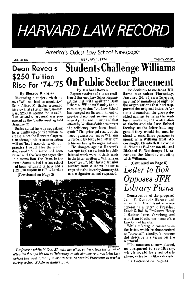 handle is hein.journals/hlrec58 and id is 1 raw text is: America's Oldest Law School NewspaperVOL. 58, NO. I           FEBRUARY I, 1974           TWENTY CENTSDean Reveals Students Challenge Williams$250 TuitionRise For '74-'75 0n Public Sector PlacementBy Ricardo HinojosaDiscussing a subject which hesays will not lead to popularityDean Albert M. Sacks presentedhis view that a tuition increase ofatleast $250 is needed for 1974-75.The tentative proposal was pre-sented at the faculty meeting heldJanuary 25.Sacks stated he was not askingfor a faculty vote on the tuition in-crease, since the Harvard Corpora-tion through his recommendationwill act but in accordance with ourpractise I would like the matter'discussed. The issue had beenraised with the faculty a day earlierin a memo from the Dean, In thememo Sacks stated the law schoolhad been fortunate to have had a$125,000 surplus in 1971-72 and an(Continued on Page 2)By Michael BowenRepresentatives of a loose coali-tion of Harvard Law School organi-zations met with Assistant Dean'Robert A. Williams Monday to dis-cuss charges that the Law Schoolhas reneged on its commitment toprovide placement service in thearea of public sector law, and thatefforts by Williams' office to correctthe deficiency have been inade-quate. The principal result of themeeting was a promise by Williamsto respond by today to a letter sentto him earlierby the organizations.The charges against Harvard'sattempts to place students in publicinterest work were initially madein the letter written to Williams onDecember 17. Monday's discussionresulted from Williams' failure torespond to the letterby January 22,as the signatories had requested.Professor Archibald Cox, '37, who has often, as here, been the center ofattention through his role as University trouble-shooter, returned to the LawSchool this week after a five month terni as Special Prosecutor to teach aspring section of Administrative Law.The decision to confront Wil-liams was taken Thursday,January 24, at an afternoonmeeting of members of eight ofthe organizations that had sup.ported the original letter. Aftersome discussion, the group de-cided against bringing the mat-ter immediately to the attentionof Sacks and the Law Schoolfaculty, as the letter had sug-gested they would do, and in.stead to send three persons tospeak with Williams first. Ac-cordingly, Elizabeth K. LewickiIL, Thomas E. Johnson 2L, andRichard P. Weishaupt 3L ar-ranged the Monday meetingwith Williams.(Continued on Page 5)Letter to BokOpposes JFKLibrary PlansConstruction of the proposedJohn F. Kennedy library andmuseum on the present site wasopposed in a letter to PresidentDerek C. Bok by Professors HenryJ. Steiner, James Vorenberg, andmore than 20 other members of theLaw School faculty.While refusing to comment onthe letter, which he characterizedas personal, directly, Vorenbergdid describe his views on thememorial.The museum as now placed,as compared to the library,which would be a scholarlyplace, looks to me like a disaster- (Continued on Page 4)