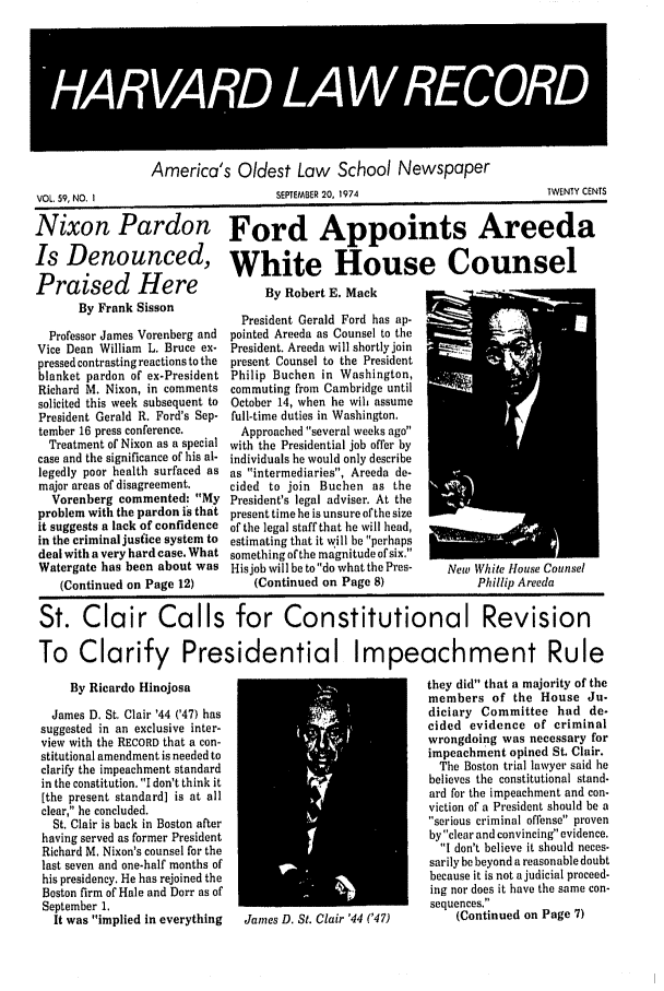 handle is hein.journals/hlrec59 and id is 1 raw text is: 43VnuA 4R5C4ORD'America's Oldest Law School NewspaperSEPTEMBER 20. 1974TWENTY CENTSNixon Pardon Ford Appoints AreedaIs Denounced, White House CounselPraised Here  By Robert E MackBy Frank Sisson       W 410..___.Professor James Vorenberg andVice Dean William L. Bruce ex-pressed contrasting reactions to theblanket pardon of ex-PresidentRichard M. Nixon, in commentssolicited this week subsequent toPresident Gerald R. Ford's Sep-tember 16 press conference.Treatment of Nixon as a specialcase and the significance of his al-legedly poor health surfaced asmajor areas of disagreement.Vorenberg commented: Myproblem with the pardon is thatit suggests a lack of confidencein the criminal justice system todeal with a very hard case. WhatWatergate has been about was(Continued on Page 12)President uerald roru nas ap-pointed Areeda as Counsel to thePresident. Areeda will shortly joinpresent Counsel to the PresidentPhilip Buchen in Washington,commuting from Cambridge untilOctober 14, when he wilh assumefull-time duties in Washington.Approached several weeks agowith the Presidential job offer byindividuals he would only describeas intermediaries, Areeda de-cided to join Buchen as thePresident's legal adviser. At thepresent time he is unsure of the sizeof the legal staff that he will head,estimating that it will be perhapssomething of the magnitude of six,His job will be to do what the Pres-(Continued on Page 8)New White House UounsePhillip AreedaSt. Clair Calls for Constitutional RevisionTo Clarify Presidential Impeachment RuleBy Ricardo HinojosaJames D. St. Clair '44 ('47) hassuggested in an exclusive inter-view with the RECORD that a con-stitutional amendment is needed toclarify the impeachment standardin the constitution. I don't think it[the present standard] is at allclear, he concluded.St. Clair is back in Boston afterhaving served as former PresidentRichard M. Nixon's counsel for thelast seven and one-half months ofhis presidency. He has rejoined theBoston firm of Hale and Dorr as ofSeptember 1.It was implied in everythingJanes D. St. Clair '44 ('47)they did that a majority of themembers of the House Ju-diciary Committee had de-cided evidence of criminalwrongdoing was necessary forimpeachment opined St. Clair.The Boston trial lawyer said hebelieves the constitutional stand-ard for the impeachment and con-viction of a President should be aserious criminal offense provenby clear and convincing evidence.I don't believe it should neces-sarily be beyond a reasonable doubtbecause it is not a judicial proceed-ing nor does it have the same con-sequences.(Continued on Page 7)