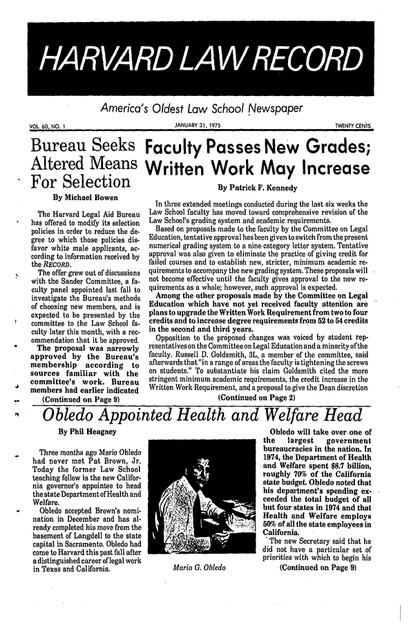 handle is hein.journals/hlrec60 and id is 1 raw text is: HARAR LAW REORAmerica's Oldest Law School NewspaperJANUARY 31, 1975TWENTY CENTSBureau Seeks Faculty Passes New Grades;Altered Means Written Work May IncreaseFor Selection         By Patrick F. KennedyBy Michael BowenThe Harvard Legal Aid Bureauhas offered to modify its selectionpolicies in order to reduce the de-gree to which those policies dis-favor white male applicants, ac-cording to information received bythe RECORD.The offer grew out of discussionswith the Sander Committee, a fa-culty panel appointed last fall toinvestigate the Bureau's methodsof choosing new members, and isexpected to be presented by thecommittee to the Law School fa-culty later this month, with a rec-ommendation that it be approved,The proposal was narrowlyapproved by the Bureau'smembership     according    tosources familiar with thecommittee's work. Bureaumembers had earlier indicated(Continued on Page 9)In three extended meetings conducted during the last six weeks theLaw School faculty has moved toward comprehensive revision of theLaw School's grading system and academic requirements.Based on proposals made to the faculty by the Committee on LegalEducation, tentative approval has been given to switch from the presentnumerical grading system to a nine-category letter system. Tentativeapproval was also given to eliminate the practice of giving credit forfailed courses and to establish new, stricter, minimum academic re-quirements to accompany the new grading system. These proposals willnot become effective until the faculty gives approval to the new re-quirements as a whole, however, such approval is expected.Among the other proposals made by the Committee on LegalEducation which have not yet received faculty attention areplans to upgrade the Written Work Requirement from two to fourcredits and to increase degree requirements from 52 to 54 creditsin the second and third years.Opposition to the proposed changes was voiced by student rep-resentatives on the Committee on Legal Education and a minority of thefaculty. Russell D. Goldsmith, 3L, a member of the committee, saidafterwards that in a range of areas the faculty is tightening the screwson students. To substantiate his claim Goldsmith cited the morestringent minimum academic requirements, the credit increase in theWritten Work Requirement, and a proposal to give the Dean discretion(Continued on Page 2)01  Obledo Appointed Health and Welfare HeadBy Phil HeagneyThree months ago Mario Obledohad never met Pat Brown, Jr.Today the former Law Schoolteaching fellow is the new Califor-nia governor's appointee to headthe state Department of Health andWelfare.Obledo accepted Brown's nomi-nation in December and has al-ready completed his move from thebasement of Langdell to the statecapital in Sacramento. Obledo hadcome to Harvard this past fall aftera distinguished career of legal workin Texas and California.Mario G. ObledoObledo will take over. one ofthe   largest   governmentbureaucracies in the nation. In1974, the Department of Healthand Welfare spent $8.7 billion,roughly 70% of the Californiastate budget. Obledo noted thathis department's spending ex-ceeded the total budget of allbut four states in 1974 and thatHealth and Welfare employs50% of all the state employees inCalifornia.* The new Secretary said that hedid not have a particular set ofpriorities with which to begin his(Continued on Page 9)VOL. 60. NO, 1