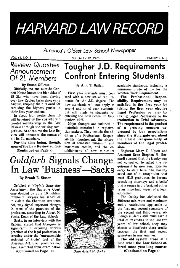 handle is hein.journals/hlrec61 and id is 1 raw text is: HARAR LA5 4REC9R5America' s Oldest Low School NewspaperSEPTEMBER 19. 1975TWENTY CENTSReview QuashesAnnouncementOf 2L MembersBy Susan GilletteOfficially, no one outside Gan-nett House knows the identities of18 2Ls who have been slavingover Law Review tasks since earlyAugust, reaping their reward forreceiving the highest grades intheir first year sections.In about four weeks these 18will be joined by the 2Ls who wincoveted membership in the LawReview through the writing com-petition. At that time the Law Re-view will announce the names ofall its 2L members.For the time being, though,none of the Law Review editors(Continued on Page 2)Tougher J.D. RequirementsConfront Entering StudentsBy Ann T. BailenFirst year students must con-tend with a new set of require-ments for the J.D. degree. Thenew standards will not apply tosecond and third year students,but will apply to students re-entering the Law School in Sep-tember, 1975.Major changes are outlined inmaterials contained in registra-tion packets. They include the ad-dition of a Professional Respon-sibility Requirement, the altera-tion of semester minimum andmaximum credits, and the es-tablishment of new minimumGoldfarb Signals ChangeIn Law 'Business'-Sacks,By Frank E. SissonGoldfarb v. Virginia State BarAssociation, the Supreme Courtcase decided on July 16 holdingminimum lawyers' fee schedulesto violate the Sherman AntitrustAct, may signal important changesin some of the practices of theprofession, according to Albeit M.Sacks, Dean of the Law School;Sacks, in an interview with theREcoSo, stated that Goldfarb issignificant in exposing variouspractices of the legal profession toscrutiny under the unreasonabl e-                        0brestraint of trade test of theSherman Act. Such practices hadbeen exempted from examination(Continued on Page 13)             Dean Albert M. Sacksacademic standards, including aminimum grade of B- for theWritten Work Requirement.The   Professional   Respon-sibility Requirement may besatisfied in the first year bytaking the first year electiveLegal Profession or later bytaking Legal Profession or In-troduction to Trial Advocacy.The requirement is the productof a   growing   concern   ex-pressed by bar associationssince the Watergate era aboutthe ethical irresponsibility ofmembers of the legal profes-sion.Registrar Mary D. Upton andAssistant Dean Stephen M. Ber-nardi stressed that the faculty wasnot compelled to adopt the re-quirement by new conditions forentry to state bars. The Facultyacted out of a recognition thatmost HLS graduates do becomepracticing attorneys and a beliefthat a course in professional ethicsis an important aspect of a legaleducation.The faculty has abolished thedifferent minimum and maximumcredit restrictions applicable tothe first and second semesters ofthe second and third years. Al-though students still must earn atotal of 52 credits in the last twoyears of law school, they maychoose to distribute these creditsbetween the first and secondsemesters in any manner.The old system arose at atime when the Law School of-fered more year-long courses(Continued on Page 4)VOL. 61, NO. ISEPTEMBER 19 1975                                   TWENTY CENTS
