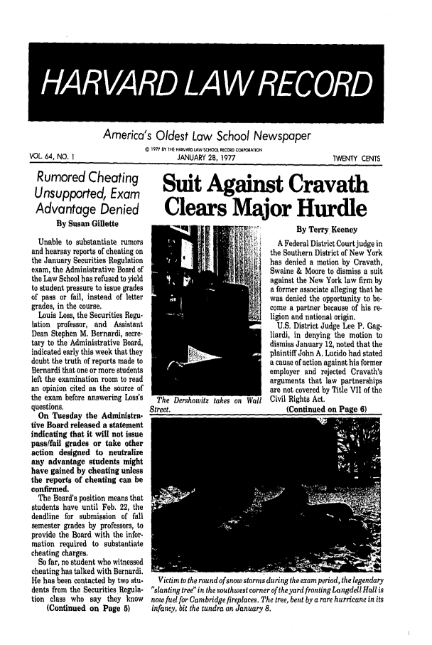 handle is hein.journals/hlrec64 and id is 1 raw text is: America's Oldest Law School Newspaper(C IV77 BY IHE HARVARD LAW SCHOOL. RE   COORA[IONJANUARY 28, 1977TWENTY CENTSRumored Cheating   Suit Against CravathUnsupported, Exam                       TAdvantage Denied   Clears Major HurdleBy Susan Gillette  N Q221  NW I! ,  By Terry KeeneyUnable to substantiate rumorsand hearsay reports of cheating onthe January Securities Regulationexam, the Administrative Board ofthe Law School has refused to yieldto student pressure to issue gradesof pass or fail, instead of lettergrades, in the course.Louis Loss, the Securities Regu-lation professor, and AssistantDean Stephen M. Bernardi, secre-tary to the Administrative Board,indicated early this week that theydoubt the truth of reports made toBernardi that one or more studentsleft the examination room to readan opinion cited as the source ofthe exam before answering Loss's   Thequestions.                      Street.On Tuesday the Administra.tive Board released a statementindicating that it will not issuepass/fail grades or take otheraction designed to neutralizeany advantage students mighthave gained by cheating unlessthe reports of cheating can beconfirmed.The Board's position means thatstudents have until Feb. 22, thedeadline for submission of fallsemester grades by professors, toprovide the Board with the infor-mation required to substantiatecheating charges.So far, no student who witnessedcheating has talked with Bernardi.He has been contacted by two stu-  Victidents from the Securities Regula- slantition class who say they know     nowfu(Continued on Page 5)       infancA Federal District Courtjudge inthe Southern District of New Yorkhas denied a motion by Cravath,Swaine & Moore to dismiss a suitagainst the New York law firm bya former associate alleging that hewas denied the opportunity to be-come a partner because of his re-ligion and national origin.U.S. District Judge Lee P. Gag-liardi, in denying the motion todismiss January 12, noted that theplaintiff John A. Lucido had stateda cause of action against his formeremployer and rejected Cravath'sarguments that law partnershipsare not covered by Title VII of theCivil Rights Act.(Continued on Page 6)m to the round of snow storms during the exam period, the legendaryng tree in the southwest corner of the yard fronting Langdell Hall iselfor Cambridge fireplaces. The tree, bent by a rare hurricane in itsy, bit the tundra on January 8.VOL 64, NO. I