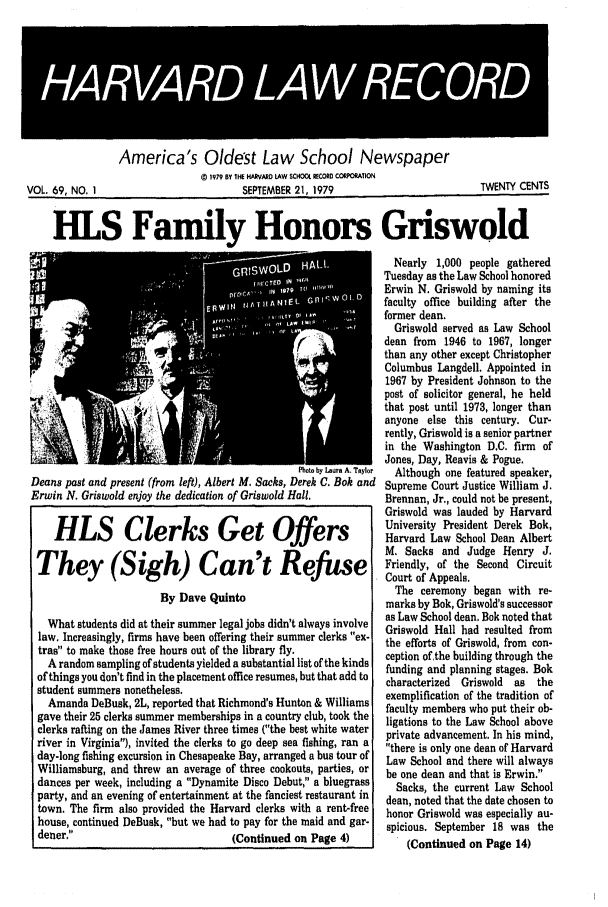 handle is hein.journals/hlrec69 and id is 1 raw text is: 49RAR 495                                 4              9              *9America's Oldest Law School Newspaper0 1979 OY 1HE HARVARD LAW SCHOOL RECORD CORPORATIONVOL. 69, NO, I                          SEPTEMBER 21, 1979                          TWENTY CENTSHIS Family Honors GriswoldWW  G L                Nearly 1,000 people gatheredTuesday as the Law School honoredErwin N. Griswold by naming itsfaculty office building after theformer dean.Griswold served as Law Schooldean from  1946 to 1967, longerthan any other except ChristopherColumbus Langdell. Appointed in1967 by President Johnson to thepost of solicitor general, he heldthat post until 1973, longer thananyone else this century. Cur-rently, Griswold is a senior partnerin the Washington D.C. firm  ofJones, Day, Reavis & Pogue.Photo by Lura A. Taylo  Although one featured speaker,Deans past and present (from left), Albert M. Sacks, Derek C. Bok and Supreme Court Justice William J.Erwin N. Griswold enjoy the dedication of Griswold Hall.         Brennan, Jr., could not be present,Griswold was lauded by HarvardUiversity President Derek Bok,HLS Clerks Get Offers                                        HrvardHradLaw School Dean AlbertT if                                                           M. Sacks and Judge Henry J.t                     Friendly, of the Second CircuitCourt of Appeals.By Dave Quinto                             The ceremony began with re-marks by Bok, Griswold's successorWhat students did at their summer legal jobs didn't always involve  as Law School dean. Bok noted thatlaw. Increasingly, firms have been offering their summer clerks ex-  Griswold Hall had resulted fromtras to make those free hours out of the library fly.             tion of the building through theA random sampling of students yielded a substantial list of the kinds  ceptin  and plding otngeof things you don't find in the placement office resumes, but that add to  funding and planning stages. Bokstudent summers nonetheless.as                                                              theAmanda DeBusk, 2L, reported that Richmond's Hunton & Williams exemplification of the tradition ofgave their 25 clerks summer memberships in a country club, took the  ulty members who put their ob-vclerks rafting on the James River three times (the best white water  piat e  a c  his mind,river in Virginia), invited the clerks to go deep sea fishing, ran a there is only one dean of Harvardday-long fishing excursion in Chesapeake Bay, arranged a bus tour of  Law School and there will alwaysWilliamsburg, and threw an average of three cookouts, parties, or  be one dean and that is Erwin.dances per week, including a Dynamite Disco Debut, a bluegrass  Sacks, the current Law Schoolparty, and an evening of entertainment at the fanciest restaurant in dean, noted that the date chosen totown. The firm also provided the Harvard clerks with a rent-free  honor Griswold was especially au-house, continued DeBusk, but we had to pay for the maid and gar-  spicious. September 18 was thedener.                            (Continued on Page 4)           (Continued on Page 14)