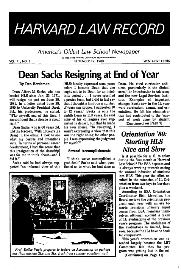 handle is hein.journals/hlrec71 and id is 1 raw text is: HARAR LAW RECORDAmerica's Oldest Law School Newspaper1980 BY THE HARVARD LAW SCHOOL R0CORD CORPORATIONSEPTEMBER 19, 1980TWENTY-FIVE CENTSDean Sacks Resigning at End of YearBy Dan HershmanDean Albert M. Sacks, who hasheaded HLS since Jan. 23, 1971,will resign his post on June 30,1981. In a letter dated June 30,1980 to University President DerekBok, his predecessor, he stated,IFlor myself, and at this time, Iam confident that a decade is aboutright.Dean Sacks, who is 60 years old,told the RECORD, With 10 years [asDean] in the offing, I look to seewhat my desires and intentionswere. In terms of personal careerdevelopment, I had the sense thatthis [resignation of the deanship]was for me to think about-and Idid it.Sacks said he had -always sup-ported an informal view of this(HILS) faculty expressed some yearsbefore I became Dean that oneought not to be Dean for an indef-inite period . . . I never specifieda precise term, but I did in fact saythat I thought a limit on a numberof years was proper. I suggested 10to 12 years. Sacks is only theeighth Dean in 110 years. He saidnone of his colleagues ever sug-gested he depart, but that he madehis own choice. In resigning, Iwasn't expressing a view that thiswas the right thing for other peo-ple. I was expressing the judgmentfor myself.Several AccomplishmentsI think we've accomplished agood deal, Sacks said when ques-tioned as to what he had done asI Prof. Detlev Vagts prepares to lecture on Accounting as perhapsless than anxious 2Ls and 3Ls, fresh from summer vacation, wait.Dean. He cited curricular addi-tions, particularly in the clinicalarea, like Introduction to Advocacyand the new Legal Services Insti-tute.  Examples  of  importantchanges Sacks saw in the 1L yearwere curriculum, exams, and ori-entation. He felt his administra-tion had contributed to the sup-port of work done by student(Continued on Page 7)Orientation '80:Starting HLSNice and SlowIs it possible for a 1L to relaxduring the first month at HarvardLaw School? The BSA hopes so andis always working towards easingthe annual induction of studentsinto HLS. This year the effort re-sulted in the extension of 1L Ori-entation from two days to four daysplus a weekend.According to BSA OrientationCoordinator Rich Llewellyn, theBoard reviews the orientation pro-gram each year with an eye to-wards revisions. Primary inputcomes from BSA members them-selves, although account is takenof IL evaluations of the previousyear's program. The usefulness ofthe evaluations is limited, how-ever, because the 1Ls have no basisfor comparison.This year's orientation was ex-tended largely because the LRTCommittee felt that its pro-gram was getting lost in the ori-(Continued on Page 11)VOL. 71, NO. 1