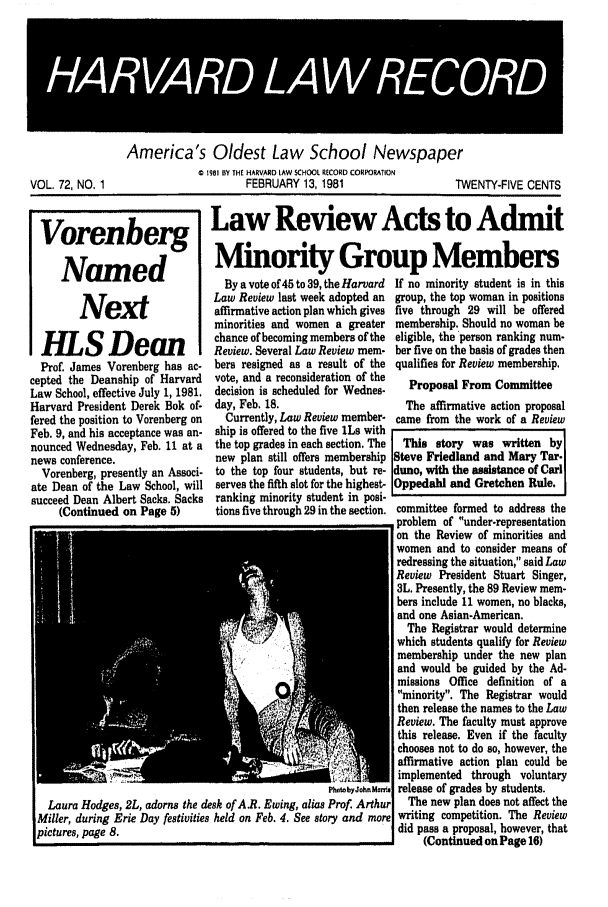handle is hein.journals/hlrec72 and id is 1 raw text is: America's Oldest Law School Newspaper0 1981 BY THE HARVARD LAW SCHOOL RECORD CORPORATIONVOL. 72, NO. 1                         FEBRUARY 13, 1981                     TWENTY-FIVE CENTSVorenberg Law Review Acts to AdmitNamed                       Minority Group MembersBy a vote of 45 to 39, the Harvard  If no minority student is in thisLaw Review last week adopted an  group, the top woman in positionsN ex                affirmative action plan which gives five through 29 will be offeredminorities and women a greater membership. Should no woman beS  ean           chance of becoming members of the eligible, the person ranking num-Review. Several Law Review mem- ber five on the basis of grades thenProf. James Vorenberg has ac-   bers resigned as a result of the qualifies for Review membership.cepted the Deanship of Harvard    vote, and a reconsideration of theLaw School, effective July 1, 1981. decision is scheduled for Wednes-  Proposal From CommitteeHarvard President Derek Bok of- day, Feb. 18.                       The affirmative action proposalfered the position to Vorenberg on  Currently, Law Review member- came from the work of a ReviewFeb. 9, and his acceptance was an- ship is offered to the five ILs withnounced Wednesday, Feb. 11 at a   the top grades in each section. The  This story was written bynews conference.                  new plan still offers membership Steve Friedland and Mary Tar-Vorenberg, presently an Associ. to the top four students, but re- duno, with the assistance of Carlate Dean of the Law School, will serves the fifth slot for the highest- Oppedahl and Gretchen Rule.succeed Dean Albert Sacks. Sacks  ranking minority student in posi-(Continued on Page 5)       tions five through 29 in the section. committee formed to address theproblem of under-representationon the Review of minorities andwomen and to consider means ofredressing the situation, said LawReview President Stuart Singer,3L. Presently, the 89 Review mem-bers include 11 women, no blacks,and one Asian-American.The Registrar would determinewhich students qualify for Reviewmembership under the new planand would be guided by the Ad-missions Office definition of aminority. The Registrar wouldthen release the names to the LawReview. The faculty must approvethis release. Even if the facultychooses not to do so, however, theaffirmative action plan could beimplemented through voluntaryP       xhab ,i release of grades by students.Laura Hodges, 2L, adorns the desk of AB. Ewing, alias Prof. Arthur  The new plan does not affect theMiller, during Erie Day festivities held on Feb. 4. See story and more writing competition. The Reviewpictures, page 8.                                                 did pass a proposal, however, that(Continued on Page 16)