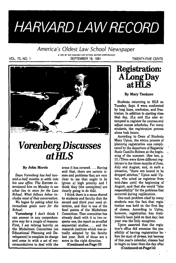 handle is hein.journals/hlrec73 and id is 1 raw text is: 4R  R 4AW 4RECORD'America 's Oldest Law School Newspaper1981 BY THE HARVARD LAW SCHOOL RECORD CORPORATIONSEPTEMBER 18, 1981TWENTY-FIVE CENTSVorenberg DiscussesatHLSBy John MorrisDean Vorenberg has had two.and-a-half months to settle intohis new office. The ReconD in-terviewed him on Monday to seewhat lies in store for the LawSchool. What follows below in-cludes most of that conversation.We began by asking what hisimmediate goals were for theSchool:Vorenberg: I don't think Ican answer in any comprehen-sive way for a couple of reasons.First, I am relying heavily onthe Michelman Committee [onEducational Planning and De-velopment] to complete its chargeand come in with a set of rec-ommendations to deal with theareas it has covered.... Havingsaid that, there are certain is-sues and problems that are veryclear to me that ought to be[given a) high priority and Ithink they [the committee] areclearly going to do that. ,I think there is a sense sharedby students and faculty that thesecond and third year need at-tention, and that is one of thefocal points of the MichelmanCommittee. That committee hasalready dealt with it in two re-spects: one, the report on so-calledsequential studies ..., and theresearch institute which was ac-tually adopted by the facultylast year. Both of those are amove in the right direction.'(Continued on Page 13)Registration:A LongDayatHLSBy Mary TardunoStudents returning to HLS onTuesday, Sept. 8 were confrontedby long lines, confusion, and frus.tration. In addition to starting classthat day, 2Ls and 3Ls also at-tempted to register for coursesandadjust course schedules. For manystudents, the registration processalone took hours.According to-Dean of' StudentsMary Upton, the entire process ofplanning registration was compli-cated by the departure of RegistrirSusie Castillo-Robson at the begin-ning of the summer. (See box, p.15.) There were three different reg-istrars in the three months of June,July and August, and, in such asituation, there are bound to bedropped stitches, Upton said. Up-ton, who acted as registrar frommid-Jihne until the beginning ofAugust, said that she would takeresponsibility for the problems thatoccurred during registration.One such problem cited by manystudents was the fact that regis-tration was held on the first 'dayof classes. According to Upton,however, registration has tradi.tionally been held on that day; lastyear was the only exception.Upton asserted that the regis-trar's office did examine the pos-sibility of having registration be- -fore the start of closses, but becauseof this year's calendar, classes hadto begin no later than the day after(Continued on Pag'14)VOL, 73, NO, 1IIIIIIIIIII             IIIIIIIII                                                                    I