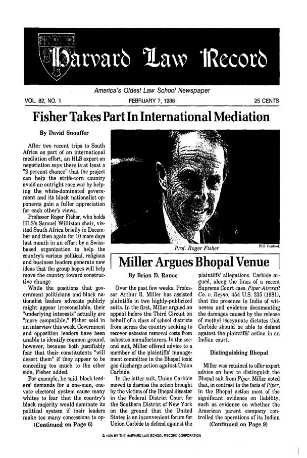 handle is hein.journals/hlrec82 and id is 1 raw text is: Americas Ulaest Law ziCflOOt vewspaperFEBRUARY 7, 198625 CENTSFisher Takes Part In International MediationBy David SnoufferAfter two recent trips to SouthAfrica as part of an internationalmediation effort, an HLS expert onnegotiation says there is at least a2 percent chance that the projectcan help the strife-torn countryavoid an outright race war by help-ing the white-dominated govern-ment and its black nationalist op-ponents gain a fuller appreciationfor each other's views.Professor Roger Fisher, who holdsHLS's Samuel Williston chair, vis-ited South Africa briefly in Decem-ber and then again for 10 more dayslast month in an effort by a Swiss-based organization to help thecountry's various political, religiousand business leaders generate newideas that the group hopes will helpmove the country toward construc-tive change.While the positions that gov-ernment politicians and black na-tionalist leaders advocate publiclymight appear irreconcilable, theirunderlying interests actually aremore compatible, Fisher said inan interview this week. Governmentand opposition leaders have beenunable to identify common ground,however, because both justifiablyfear that their constitutents willdesert them if they appear to beconceding too much to the otherside, Fisher added.For example, he said, black lead-ers' demands for a one-man, one-vote electoral system cause manywhites to fear that the country'sblack majority would dominate itspolitical system if their leadersmake too many concessions to op-(Continued on Page 6)Prof. Roger Fisher      INS Yena kMiller Argues Bhopal VenueBy Brian D. RanceOver the past few weeks, Profes-sor Arthur R. Miller has assistedplaintiffs in two highly-publicizedsuits. In the first, Miller argued anappeal before the Third Circuit onbehalf of a class of school districtsfrom across the country seeking torecover asbestos removal costs fromasbestos manufacturers. In the sec-ond suit, Miller offered advice to amember of the plaintiffs' manage-ment committee in the Bhopal toxicgas discharge action against UnionCarbide.In the latter suit, Union Carbidemoved to dismiss the action broughtby the victims of the Bhopal disasterin the Federal District Court forthe Southern District of New Yorkon the ground that the UnitedStates is an inconvenient forum forUnion Carbide to defend against theplaintiffs' allegations. Carbide ar-gued, along the lines of a recentSupreme Court case, Piper AircraftCo. v. Reyno, 454 U.S. 235 (1981),that the presence in India of wit-nesses and evidence documentingthe damages caused by the releaseof methyl isocyanate dictates thatCarbide should be able to defendagainst the plaintiffs' action in anIndian court.Distinguishing BhopalMiller was retained to offer expertadvice on how to distinguish theBhopal suit from Piper. Miller notedthat, in contrast to the facts of Piper,in the Bhopal action most of thesignificant evidence on liability,such as evidence on whether theAmerican parent company con-trolled the operations of its Indian(Continued on Page 9)186 BY THE HARVARD LAW SCHOOL RECORD CORPORATIONVOL. 82, NO. 1
