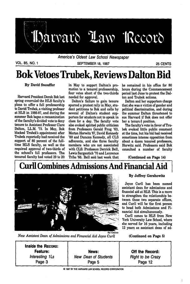 handle is hein.journals/hlrec85 and id is 1 raw text is: America's Oldest Law School NewspaperSEPTEMBER 18, 198725 CENTSBok Vetoes Trubek, Reviews Dalton BidBy David SnoufferHarvard President Derek Bok lastspring overruled the HLS faculty'splans to offer a full professorshipto David Trubek, a visiting professorat HLS in 1986-87, and during thesummer Bok began a reexaminationof the faculty's divided vote to denytenure to Assistant Professor ClareDalton, LL.M, '73. In May, Bokblocked Trubek's appointment afterTrubek reportedly had received thesupport of 80 percent of the full-time HLS faculty, as well as therequired approval of two-thirds ofthe school's full professors. Thetenured faculty had voted 29 to 20in May to support Dalton's pro-motion to a tenured professorship,four votes short of the two-thirdsneeded for approval.Dalton's failure to gain tenurespurred a protest rally in May, stu-dent petitions to Bok and calls byseveral of Dalton's student sup-porters for students not to speak inclass for a day. The faculty votealso evoked spirited public criticismfrom Professors Gerald Frug '63,Morton Horwitz'67, David Kennedy'80 and Duncan Kennedy, all CLSadherents, and also three facultymembers who are not associatedwith CLS: Professors Derrick Bell,Lewis Sargentich '70 and LaurenceTribe '66. Bell said last week thathe remained in his office for 80hours during the Commencementperiod last June to protest the Dal-ton and Trubek actions.Dalton and her supporters chargethat she was a victim of gender andpolitical discrimination, and duringthe summer Dalton threatened tosue Harvard if Bok does not offerher a tenured position.The faculty's vote in favor of Tru-bek evoked little public commentat the time, but his bid had receivedsometimes intense opposition fromabout a dozen tenured professors,Horwitz said. Professors said Bokconsulted a number of faculty(Continued on Page 14)Curl Combines Admissions And Financial AidBy Jeffrey GershowitzJoyce Curll has been namedassistant dean for admissions andfinancial aid at RLS, This is a moveto strengthen the relationship be-tween those two separate offices,and Curll will be the first personto head both Admissions and Fi-nancial Aid simultaneously.Curll comes to HLS from Newi-  York University Law School, whereshe served for 16 years, including12 years as assistant dean of ad-Sal Ca enteNew Assistant Dean of Admissions and Financial Aid Joyce Curll     (Continued on Page 5)0 1987 BY THE HARVARD LAW SCHOOL RECORD CORPORATIONVOL. 85, NO. 1