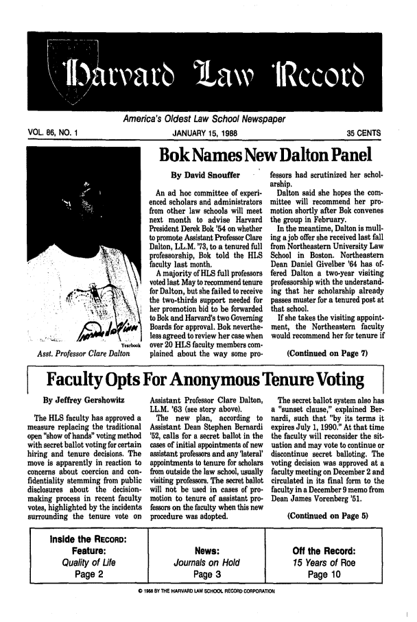 handle is hein.journals/hlrec86 and id is 1 raw text is: America's Oldest Law School NewspaperJANUARY 15, 1988Bok Names New Dalton PanelYenrbookAsst. Professor Clare DaltonBy David SnoufferAn ad hoc committee of experi-enced scholars and administratorsfrom other law schools will meetnext month to advise HarvardPresident Derek Bok '54 on whetherto promote Assistant Professor ClareDalton, LL.M. '73, to a tenured fullprofessorship, Bok told the HLSfaculty last month.A majority of HLS full professorsvoted last May to recommend tenurefor Dalton, but she failed to receivethe two-thirds support needed forher promotion bid to be forwardedto Bok and Harvard's two GoverningBoards for approval. Bok neverthe-less agreed to review her case whenover 20 HLS faculty members com-plained about the way some pro-fessors had scrutinized her schol-arship.Dalton said she hopes the com-mittee will recommend her pro-motion shortly after Bok convenesthe group in February.In the meantime, Dalton is mull-ing a job offer she received last fallfrom Northeastern University LawSchool in Boston. NortheasternDean Daniel Givelber '64 has of-fered Dalton a two-year visitingprofessorship with the understand-ing that her scholarship alreadypasses muster for a tenured post atthat school.If she takes the visiting appoint-ment, the Northeastern facultywould recommend her for tenure if(Continued on Page 7)Faculty Opts For Anonymous Tenure VotingBy Jeffrey GershowitzThe HLS faculty has approved ameasure replacing the traditionalopen show of hands voting methodwith secret ballot voting for certainhiring and tenure decisions. Themove is apparently in reaction toconcerns about coercion and con-fidentiality stemming from publicdisclosures about the decision-making process in recent facultyvotes, highlighted by the incidentssurrounding the tenure vote onAssistant Professor Clare Dalton,LL.M. '63 (see story above).The new plan, according toAssistant Dean Stephen Bernardi'52, calls for a secret ballot in thecases of initial appointments of newassistant professors and any 'lateral'appointments to tenure for scholarsfrom outside the law school, usuallyvisiting professors. The secret ballotwill not be used in cases of pro-motion to tenure of assistant pro-fessors on the faculty when this newprocedure was adopted.The secret ballot system also hasa sunset clause, explained Ber-nardi, such that by its terms itexpires July 1, 1990. At that timethe faculty will reconsider the sit-uation and may vote to continue ordiscontinue secret balloting. Thevoting decision was approved at afaculty meeting on December 2 andcirculated in its final form to thefaculty in a December 9 memo fromDean James Vorenberg '51.(Continued on Page 5)Inside the RECORD:Feature:                       News:                    Off the Record:Quality of Life             Journals on Hold               15 Years of RoePage 2                        Page 3                       Page 100 1985 BY THE HARVARD LAW SCHOOL RECORD CORPORATIONVOL. 86, NO. 135 CENTSI lk  v r  a  ICO